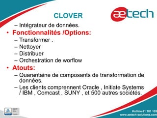 CLOVER
– Intégrateur de données.
• Fonctionnalités /Options:
– Transformer .
– Nettoyer
– Distribuer
– Orchestration de worflow
• Atouts:
– Quarantaine de composants de transformation de
données.
– Les clients comprennent Oracle , Initiate Systems
/ IBM , Comcast , SUNY , et 500 autres sociétés.
 