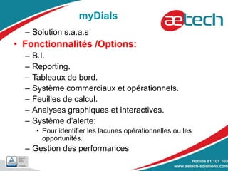 myDials
– Solution s.a.a.s
• Fonctionnalités /Options:
– B.I.
– Reporting.
– Tableaux de bord.
– Système commerciaux et opérationnels.
– Feuilles de calcul.
– Analyses graphiques et interactives.
– Système d’alerte:
• Pour identifier les lacunes opérationnelles ou les
opportunités.
– Gestion des performances
 
