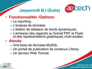 Jaspersoft B.I (Suite)
• Fonctionnalités /Options:
– Le reporting.
– L'analyse de données
– L'édition de tableaux de bords dynamiques.
– L’émission des rapports au format PDF et Flash
et des représentations graphiques multi-axiales.
• Atouts:
– Une base de données MySQL.
– Un portail de publication de contenus Liferay.
– Un serveur Web Tomcat.
 