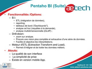 Pentaho BI (Suite)
• Fonctionnalités /Options:
– B.I:
• ETL (intégration de données),
• reporting,
• tableaux de bord ("Dashboards"),
• analyse ad hoc (requêtes à la demande),
• analyse multidimensionnelle (OLAP) ;
– Drill-down:
• zoom sur analyse.
• Procure une vision plus complète et exhaustive d'une série de données.
• Facilite et objective les interprétations.
– Moteur d'ETL (Extraction Transform and Load).
• Permet d’intégrer et de traiter les données métiers.
• Atouts:
– La qualité de son interface
– La simplicité de prise
– Existe en version mobile App.
 