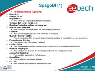SpagoBI (1)
• Fonctionnalités /Options:
– Reporting.
– Analyse OLAP.
– Diagrammes :
• Pour l'affichage simple et intuitif des informations.
– Tableaux de bord en temps réel.
– Modèles d'Indicateurs clé de performance.
– Analyse géo-référencée :
• Pour l'affichage des informations sur une base géographique.
– Cockpits:
• Pour générer des tableaux de bord structurés et interactifs.
– Query by Example (QbE):
• Pour la construction libre et visuelle des interrogations et pour la composition de vues structurées.
– Exploration de données :
• Pour découvrir les informations cachées)
– Fichiers Office :
• Pour publier et exécuter des fichiers Office sous le contrôle du modèle comportemental.
– Dossiers analytiques:
• Pour collecter des dossiers documentaires contenant des notes personnelles.
– Accessible Reporting:
• Pour procéder au reporting via Téléphone.
– Smart Filter:
• Pour la sélection guidée des données.
– ETL/ EII:
• Pour collecter les données de différentes sources.
 