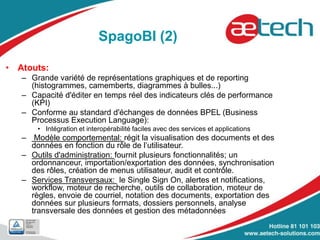 SpagoBI (2)
• Atouts:
– Grande variété de représentations graphiques et de reporting
(histogrammes, camemberts, diagrammes à bulles...)
– Capacité d'éditer en temps réel des indicateurs clés de performance
(KPI)
– Conforme au standard d'échanges de données BPEL (Business
Processus Execution Language):
• Intégration et interopérabilité faciles avec des services et applications
– Modèle comportemental: régit la visualisation des documents et des
données en fonction du rôle de l’utilisateur.
– Outils d'administration: fournit plusieurs fonctionnalités; un
ordonnanceur, importation/exportation des données, synchronisation
des rôles, création de menus utilisateur, audit et contrôle.
– Services Transversaux: le Single Sign On, alertes et notifications,
workflow, moteur de recherche, outils de collaboration, moteur de
règles, envoie de courriel, notation des documents, exportation des
données sur plusieurs formats, dossiers personnels, analyse
transversale des données et gestion des métadonnées
 