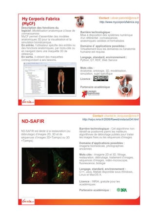 Plateforme logicielle pour la visualisation
et le traitement d’images médicales.
medInria vise à diffuser aux milieux
cliniques, industriels et académiques les
résultats de recherche en imagerie
médicale d’Inria
Langage, standard, environnement :
C++, disponible pour Windows, Linux et Mac
OS X.
Mots clés : imagerie biomédicale,
visualisation, segmentation, recalage.
http://med.inria.fr
Partenaires académiques :
Contact: jeremy.fidelak@inria.fr
La spécificité de medInria est d’associer une
interface graphique proche de celles des
logiciels utilisés en routine clinique avec des
algorithmes venant de l’état de l’art en analyse
d’images médicales.
medInria possède une architecture permettant
le développement de nouvelles fonctionnalités
par tout utilisateur sous forme de plugins
 