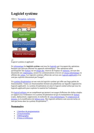 Logiciel système
Aller à : Navigation, rechercher




Logiciel système et applicatif

En informatique les logiciels système sont tous les logiciels qui s'occupent des opérations
basiques que peuvent effectuer les appareils informatiques1. Des opérations telles
qu'enregistrer des fichiers sur un disque dur, réserver de l'espace en mémoire, envoyer des
documents aux imprimantes, assurer les communications à travers un réseau informatique ou
afficher des icônes. Les logiciels systèmes offrent des services aux logiciels applicatifs et ne
sont pas exploités directement par l'usager2.

Un système d'exploitation est une suite de logiciels système qui offre une large palette de
fonctionnalités. Toutes ces fonctionnalités forment une plateforme sur laquelle s'appuient les
logiciels applicatifs. Le système d'exploitation est ainsi le logiciel central utilisé par tous les
logiciels applicatifs pour exploiter le matériel de l'ordinateur.

Un logiciel utilitaire est un complément qui permet à un usager d'effectuer des tâches simples
en rapport avec l'ordinateur et le système d'exploitation tel que la manipulation de fichiers
(copie, déplacement, suppression), la recherche de virus informatiques, la compression de
données ou la modification de fichiers texte. Des logiciels utilitaires sont souvent inclus en
tant que bonus dans les système d'exploitation3,4.


Sommaire
        1 Interface de programmation
        2 Fonctionnalités
        3 Bibliographie
        4 Notes et références
 