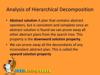 Analysis of Hierarchical DecompositionAbstract solution A plan that contains abstract operators, but is consistent and complete once an abstract solution is found we can prune away all other abstract plans from the search tree. This property is the downward solution property.We can prune away all the descendants of any inconsistent abstract plan. This is called theupward solution property