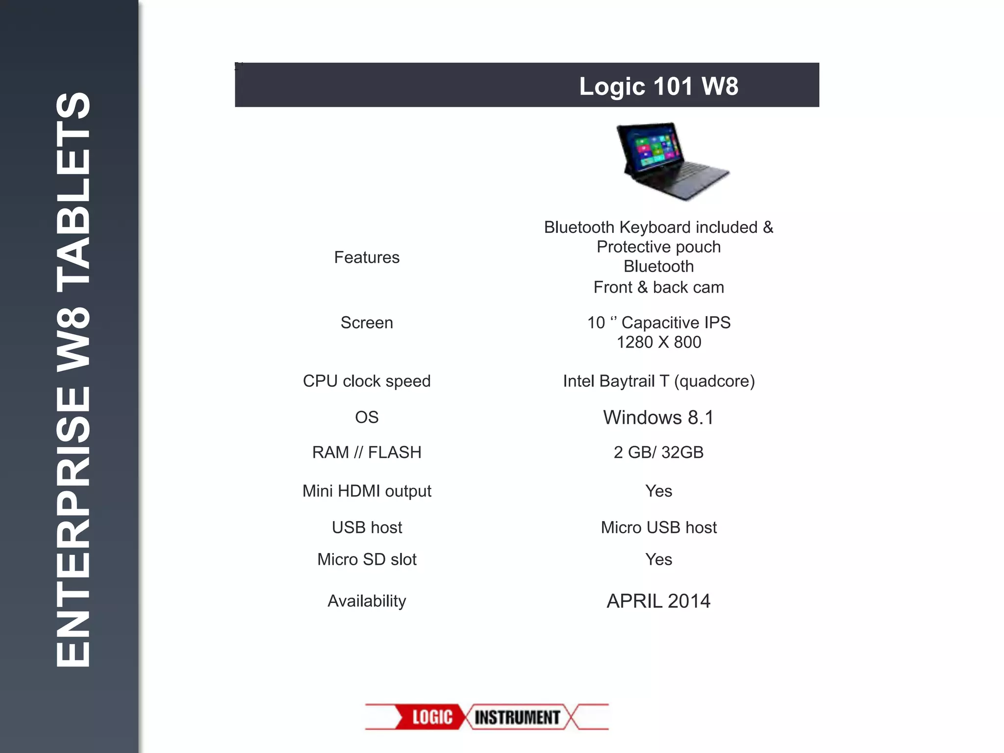 ENTERPRISE W8 TABLETS

Logic 101 W8

Features

Bluetooth Keyboard included &
Protective pouch
Bluetooth
Front & back cam

Screen

10 ‘’ Capacitive IPS
1280 X 800

CPU clock speed

Intel Baytrail T (quadcore)

OS

Windows 8.1

RAM // FLASH

2 GB/ 32GB

Mini HDMI output

Yes

USB host

Micro USB host

Micro SD slot

Yes

Availability

APRIL 2014

 