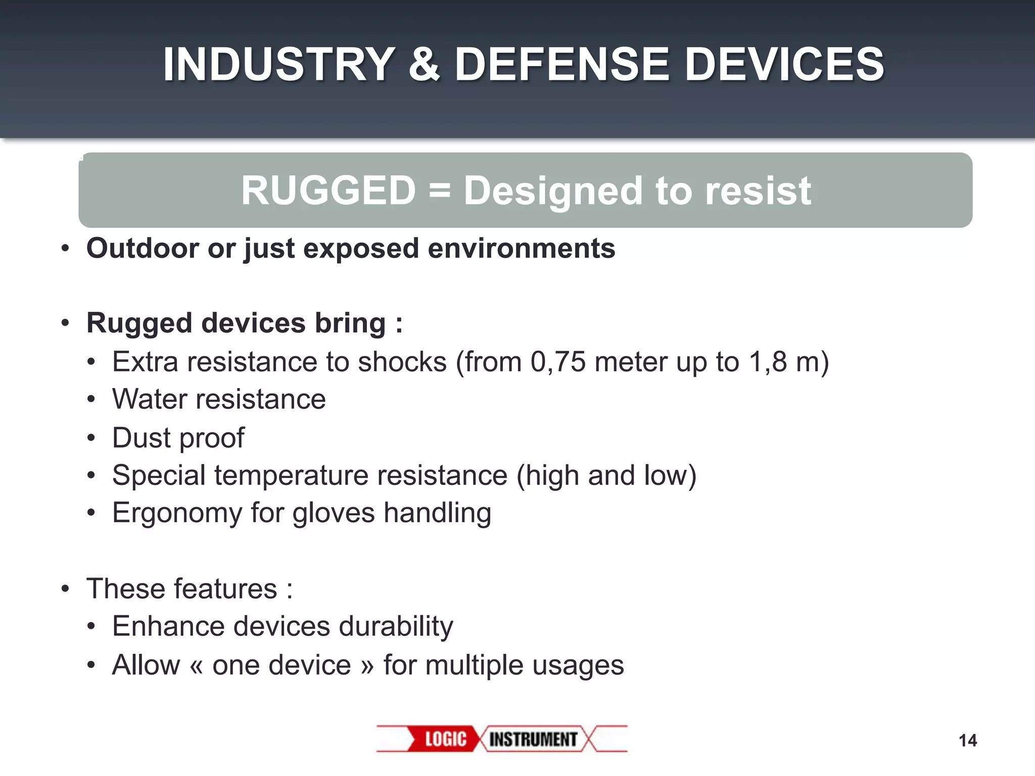 INDUSTRY & DEFENSE DEVICES
RUGGED = Designed to resist
•  Outdoor or just exposed environments
•  Rugged devices bring :
•  Extra resistance to shocks (from 0,75 meter up to 1,8 m)
•  Water resistance
•  Dust proof
•  Special temperature resistance (high and low)
•  Ergonomy for gloves handling
•  These features :
•  Enhance devices durability
•  Allow « one device » for multiple usages
14

 