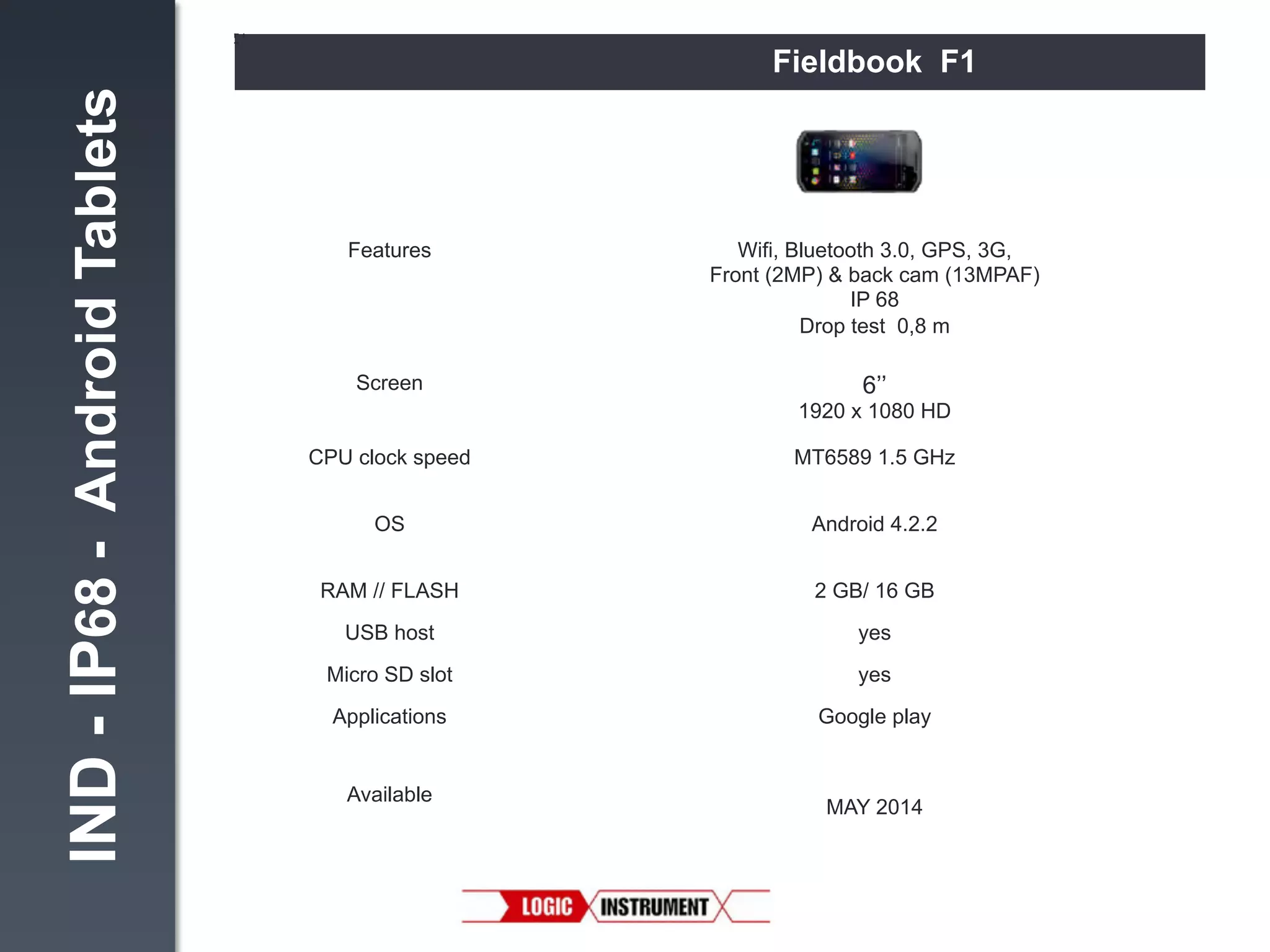 IND - IP68 - Android Tablets

Fieldbook F1

Features!

Wifi, Bluetooth 3.0, GPS, 3G,
Front (2MP) & back cam (13MPAF)
IP 68
Drop test 0,8 m"

Screen
!

6’’
1920 x 1080 HD"

CPU clock speed!

MT6589 1.5 GHz"

OS!

Android 4.2.2"

RAM // FLASH!

2 GB/ 16 GB"

USB host!

yes"

Micro SD slot!

yes"

Applications "

Google play"

Available
!

MAY 2014!

 