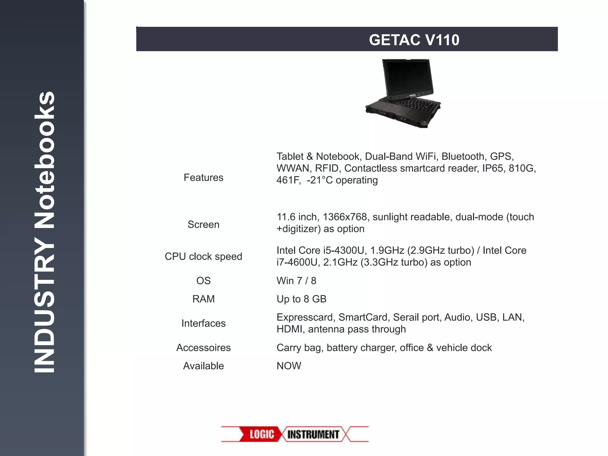 INDUSTRY Notebooks

GETAC V110

Features!

Tablet & Notebook, Dual-Band WiFi, Bluetooth, GPS,
WWAN, RFID, Contactless smartcard reader, IP65, 810G,
461F, -21°C operating"

Screen!

11.6 inch, 1366x768, sunlight readable, dual-mode (touch
+digitizer) as option"

CPU clock speed!
OS!
RAM!
Interfaces!
Accessoires!
Available

Intel Core i5-4300U, 1.9GHz (2.9GHz turbo) / Intel Core
i7-4600U, 2.1GHz (3.3GHz turbo) as option"
Win 7 / 8"
Up to 8 GB"
Expresscard, SmartCard, Serail port, Audio, USB, LAN,
HDMI, antenna pass through "
Carry bag, battery charger, office & vehicle dock"
NOW!

 