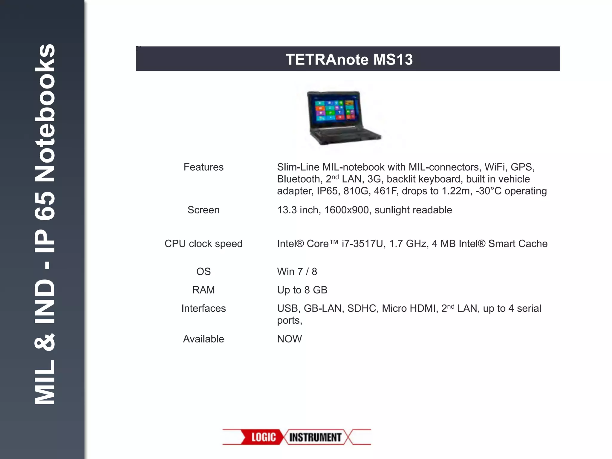 MIL & IND - IP 65 Notebooks

TETRAnote MS13

Features!

Screen
!
CPU clock speed!
OS!
RAM!

Slim-Line MIL-notebook with MIL-connectors, WiFi, GPS,
Bluetooth, 2nd LAN, 3G, backlit keyboard, built in vehicle
adapter, IP65, 810G, 461F, drops to 1.22m, -30°C operating"
13.3 inch, 1600x900, sunlight readable"
Intel® Core™ i7-3517U, 1.7 GHz, 4 MB Intel® Smart Cache"
Win 7 / 8"
Up to 8 GB"

Interfaces

USB, GB-LAN, SDHC, Micro HDMI, 2nd LAN, up to 4 serial
ports, "

Available

NOW!

 