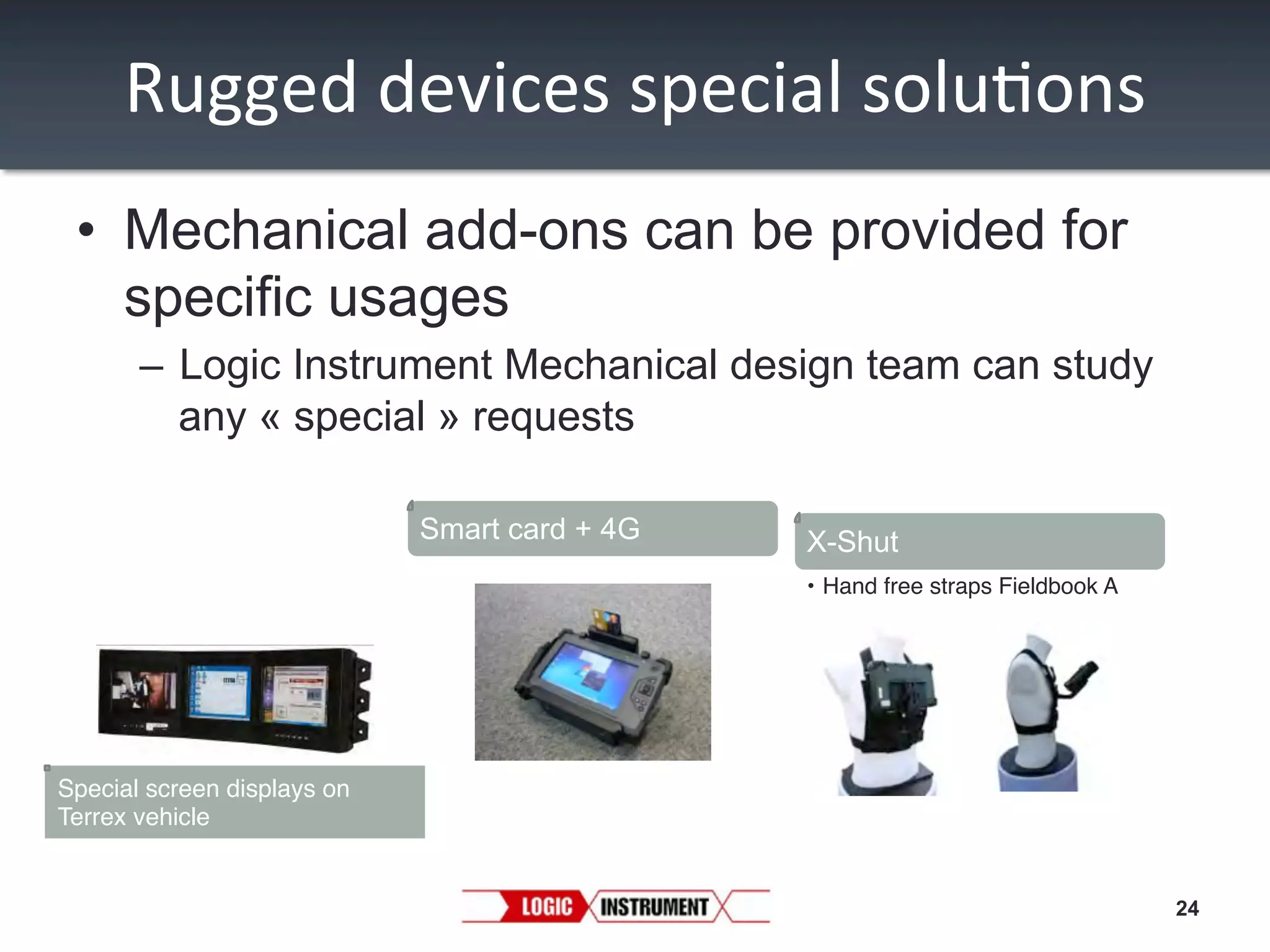 Rugged	
  devices	
  special	
  solu/ons
	
  
•  Mechanical add-ons can be provided for
specific usages
–  Logic Instrument Mechanical design team can study
any « special » requests
Smart card + 4G

X-Shut
•  Hand free straps Fieldbook A"

Special screen displays on
Terrex vehicle"

24

 