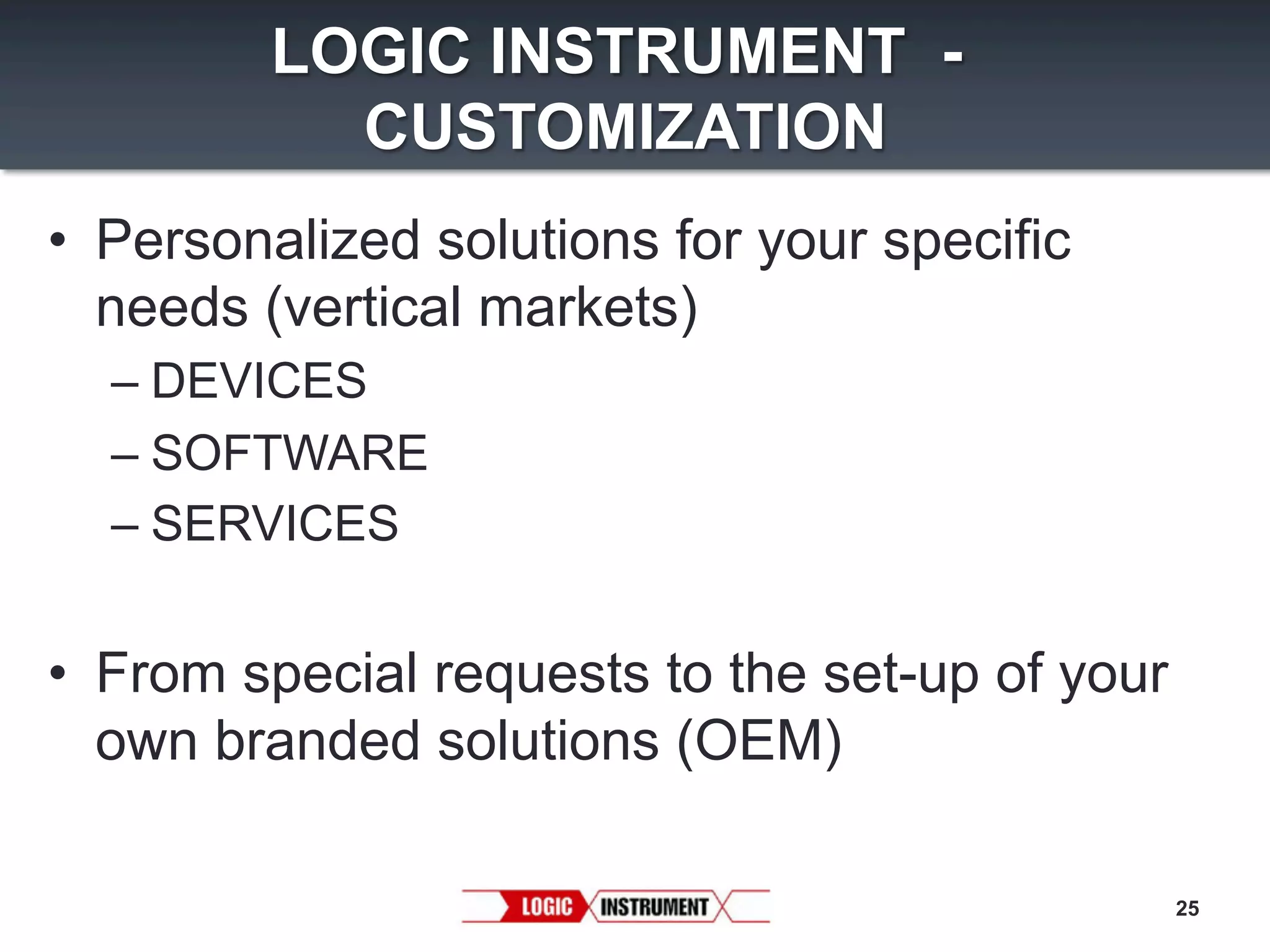 LOGIC INSTRUMENT CUSTOMIZATION
•  Personalized solutions for your specific
needs (vertical markets)
–  DEVICES
–  SOFTWARE
–  SERVICES

•  From special requests to the set-up of your
own branded solutions (OEM)
25

 