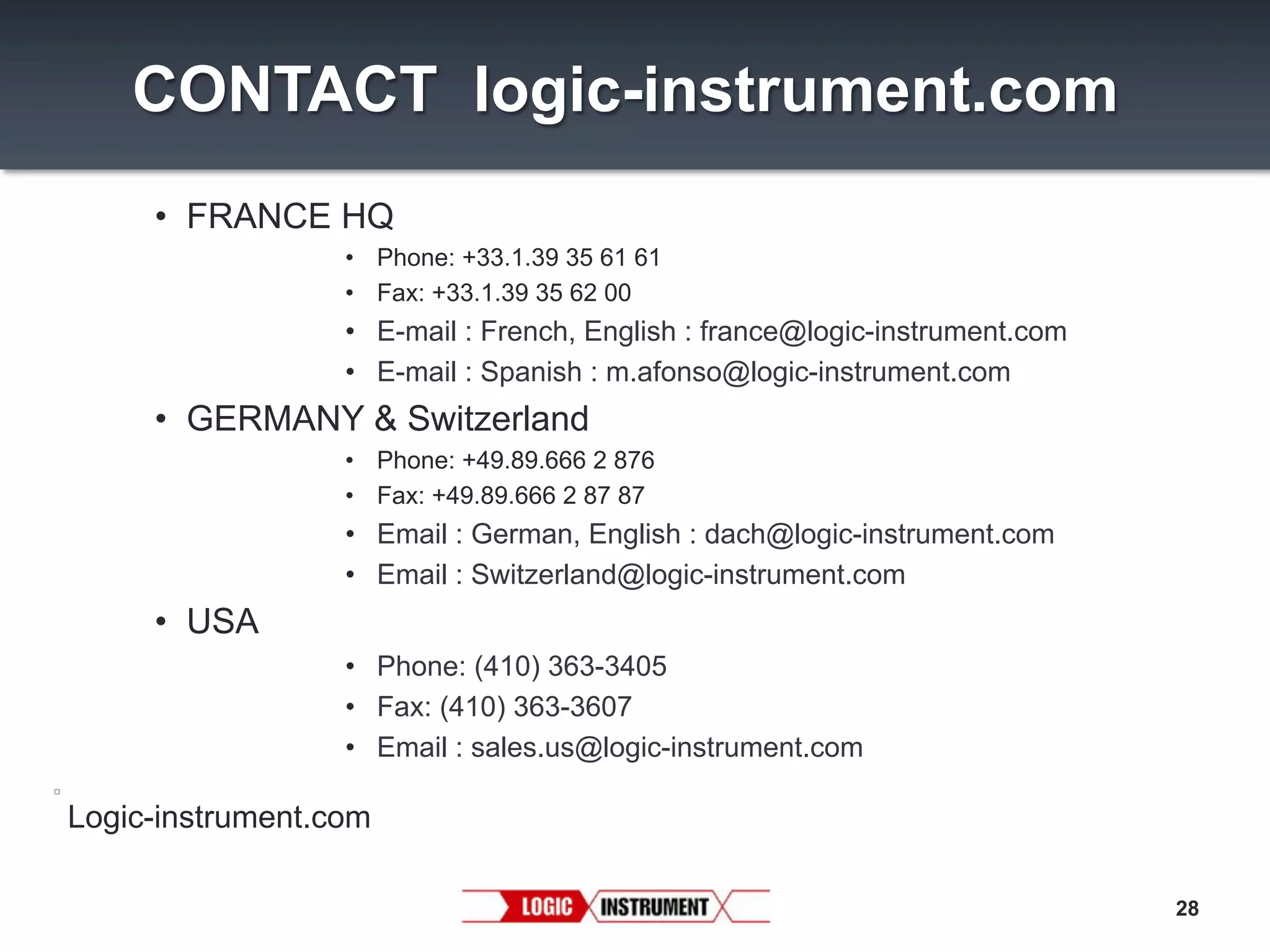 CONTACT logic-instrument.com
•  FRANCE HQ
•  Phone: +33.1.39 35 61 61
•  Fax: +33.1.39 35 62 00

•  E-mail : French, English : france@logic-instrument.com
•  E-mail : Spanish : m.afonso@logic-instrument.com

•  GERMANY & Switzerland
•  Phone: +49.89.666 2 876
•  Fax: +49.89.666 2 87 87

•  Email : German, English : dach@logic-instrument.com
•  Email : Switzerland@logic-instrument.com

•  USA
•  Phone: (410) 363-3405
•  Fax: (410) 363-3607
•  Email : sales.us@logic-instrument.com

Logic-instrument.com
28

 