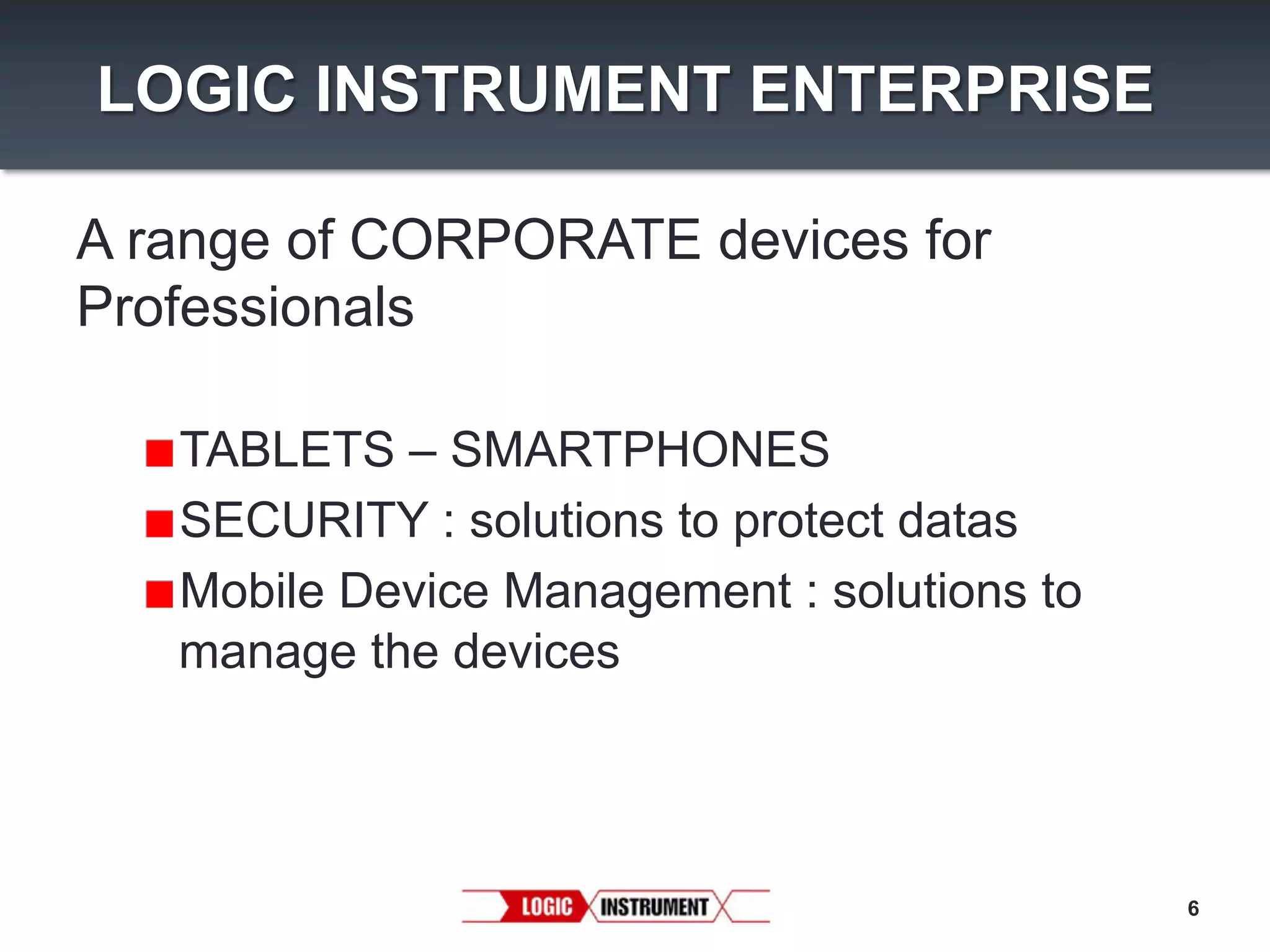LOGIC INSTRUMENT ENTERPRISE
A range of CORPORATE devices for
Professionals
"  TABLETS – SMARTPHONES
"  SECURITY : solutions to protect datas
"  Mobile Device Management : solutions to
manage the devices

6

 