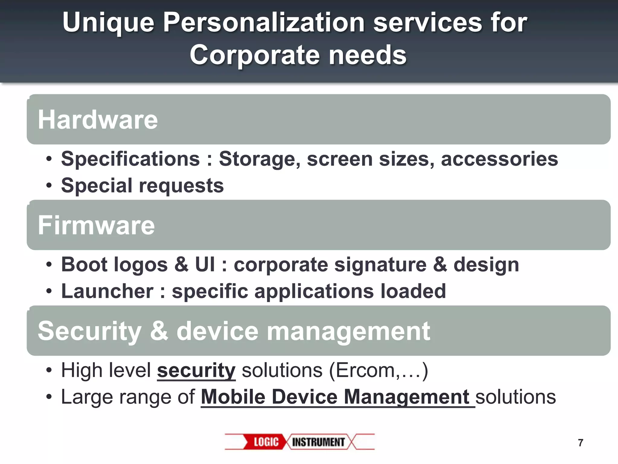 Unique Personalization services for
Corporate needs
Hardware
•  Specifications : Storage, screen sizes, accessories
•  Special requests

Firmware
•  Boot logos & UI : corporate signature & design
•  Launcher : specific applications loaded

Security & device management
•  High level security solutions (Ercom,…)
•  Large range of Mobile Device Management solutions
7

 