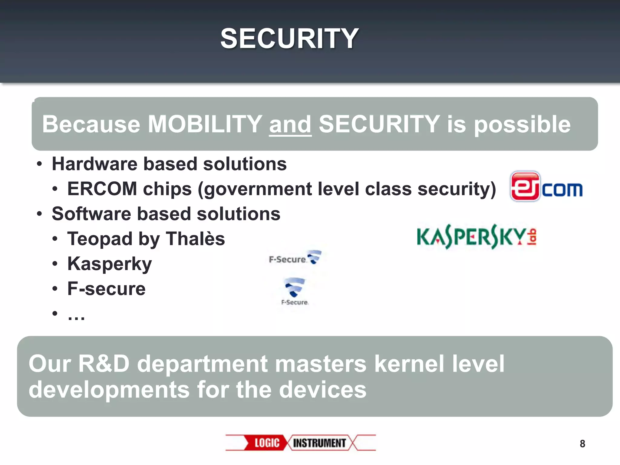 SECURITY
Because MOBILITY and SECURITY is possible
•  Hardware based solutions
•  ERCOM chips (government level class security)
•  Software based solutions
•  Teopad by Thalès
•  Kasperky
•  F-secure
•  …

Our R&D department masters kernel level
developments for the devices
8

 