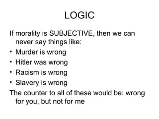 LOGIC If morality is SUBJECTIVE, then we can never say things like: Murder is wrong Hitler was wrong Racism is wrong Slavery is wrong The counter to all of these would be: wrong for you, but not for me 
