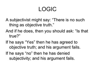 LOGIC A subjectivist might say: “There is no such thing as objective truth.” And if he does, then you should ask: “Is that true?” If he says “Yes” then he has agreed to objective truth; and his argument fails. If he says “no” then he has denied subjectivity; and his argument fails. 