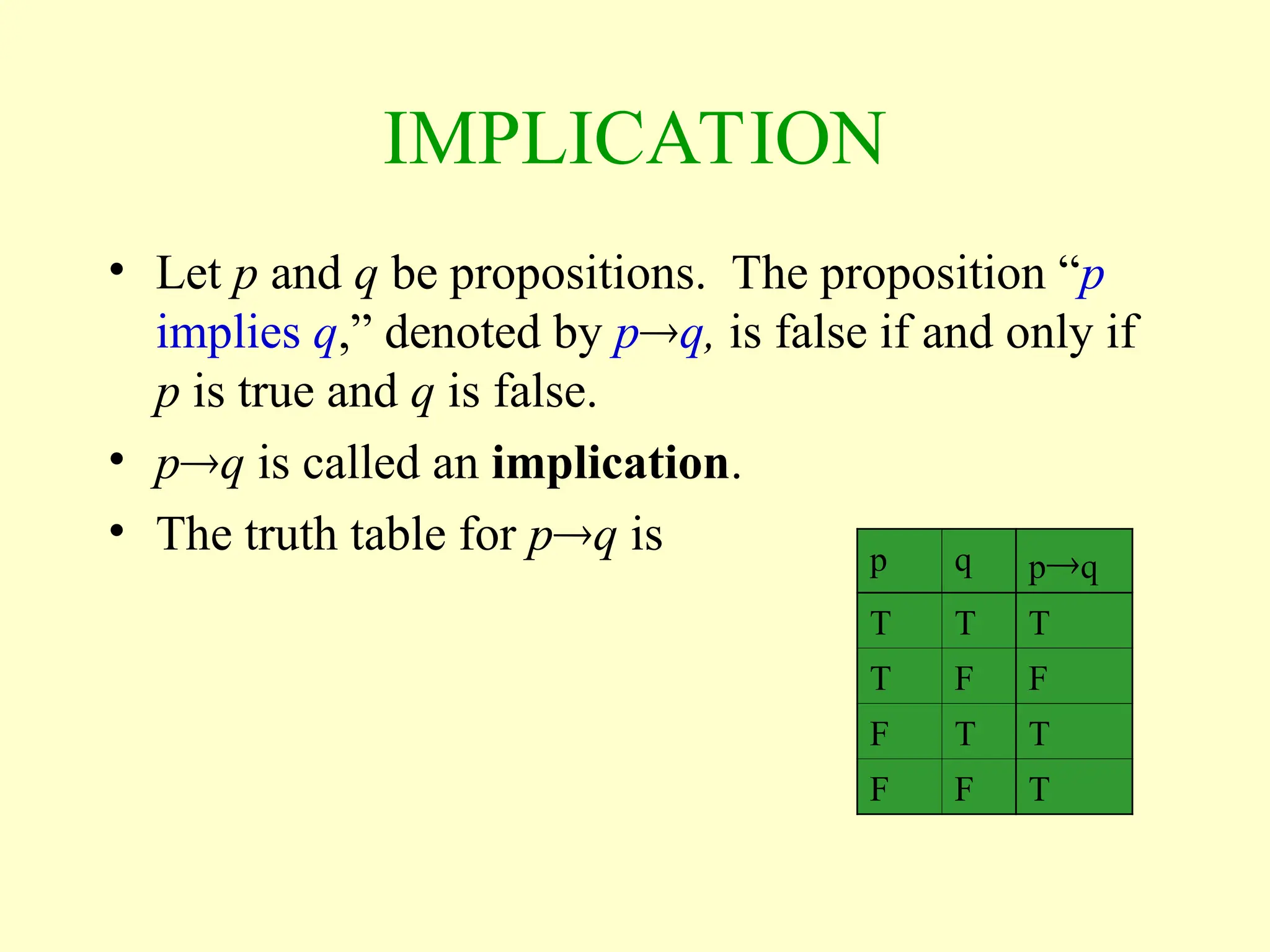 IMPLICATION
• Let p and q be propositions. The proposition “p
implies q,” denoted by pq, is false if and only if
p is true and q is false.
• pq is called an implication.
• The truth table for pq is p q pq
T T T
T F F
F T T
F F T
 
