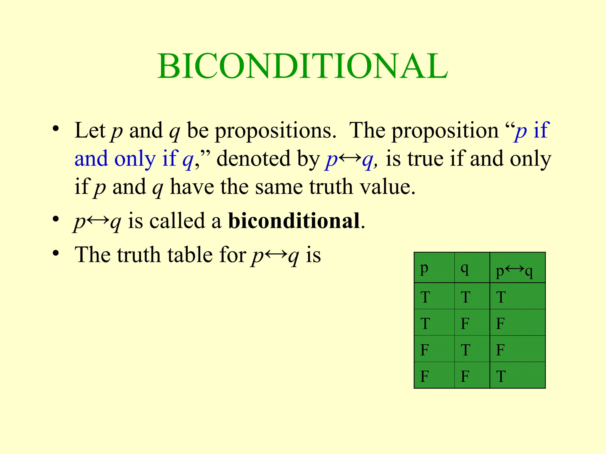 BICONDITIONAL
• Let p and q be propositions. The proposition “p if
and only if q,” denoted by pq, is true if and only
if p and q have the same truth value.
• pq is called a biconditional.
• The truth table for pq is p q pq
T T T
T F F
F T F
F F T
 