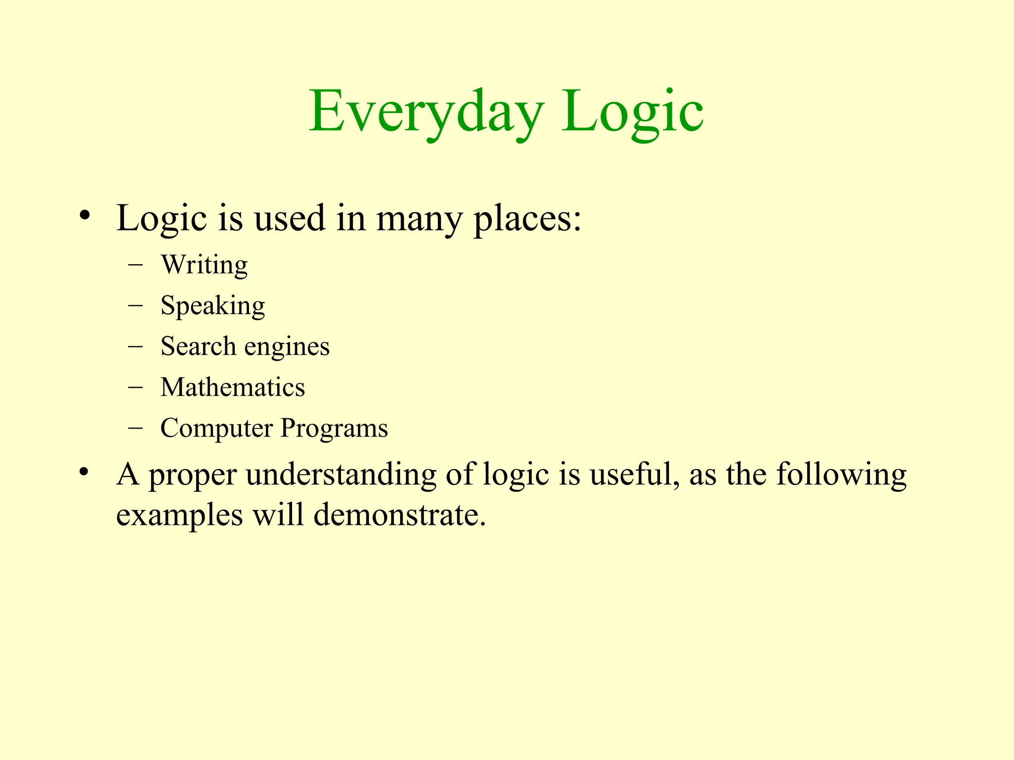 Everyday Logic
• Logic is used in many places:
– Writing
– Speaking
– Search engines
– Mathematics
– Computer Programs
• A proper understanding of logic is useful, as the following
examples will demonstrate.
 