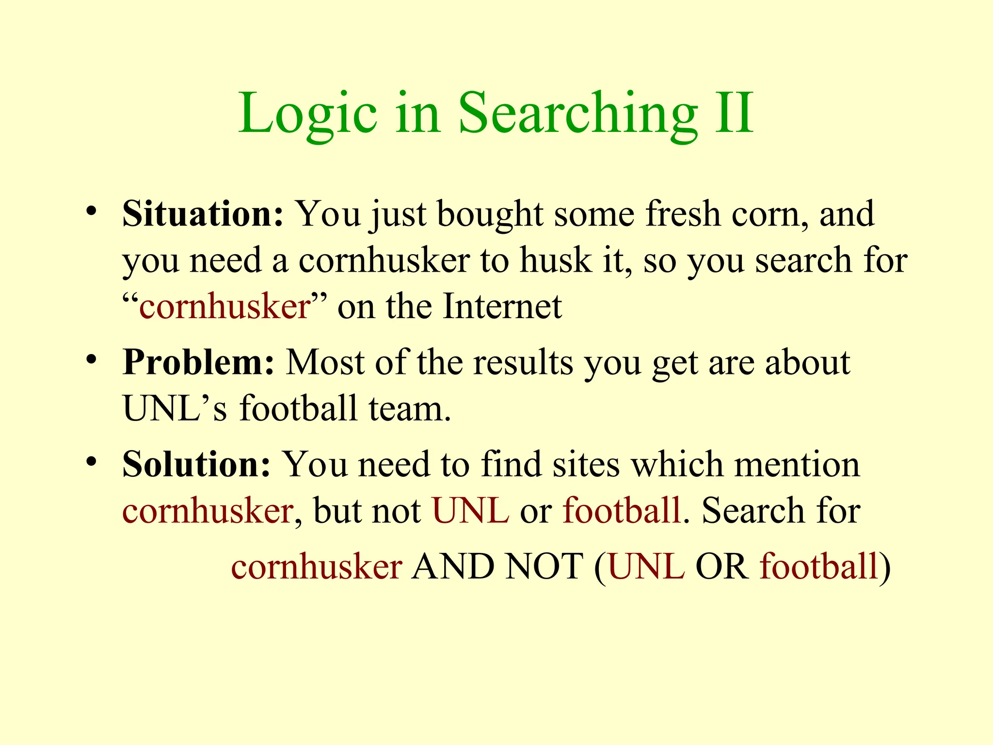 Logic in Searching II
• Situation: You just bought some fresh corn, and
you need a cornhusker to husk it, so you search for
“cornhusker” on the Internet
• Problem: Most of the results you get are about
UNL’s football team.
• Solution: You need to find sites which mention
cornhusker, but not UNL or football. Search for
cornhusker AND NOT (UNL OR football)
 