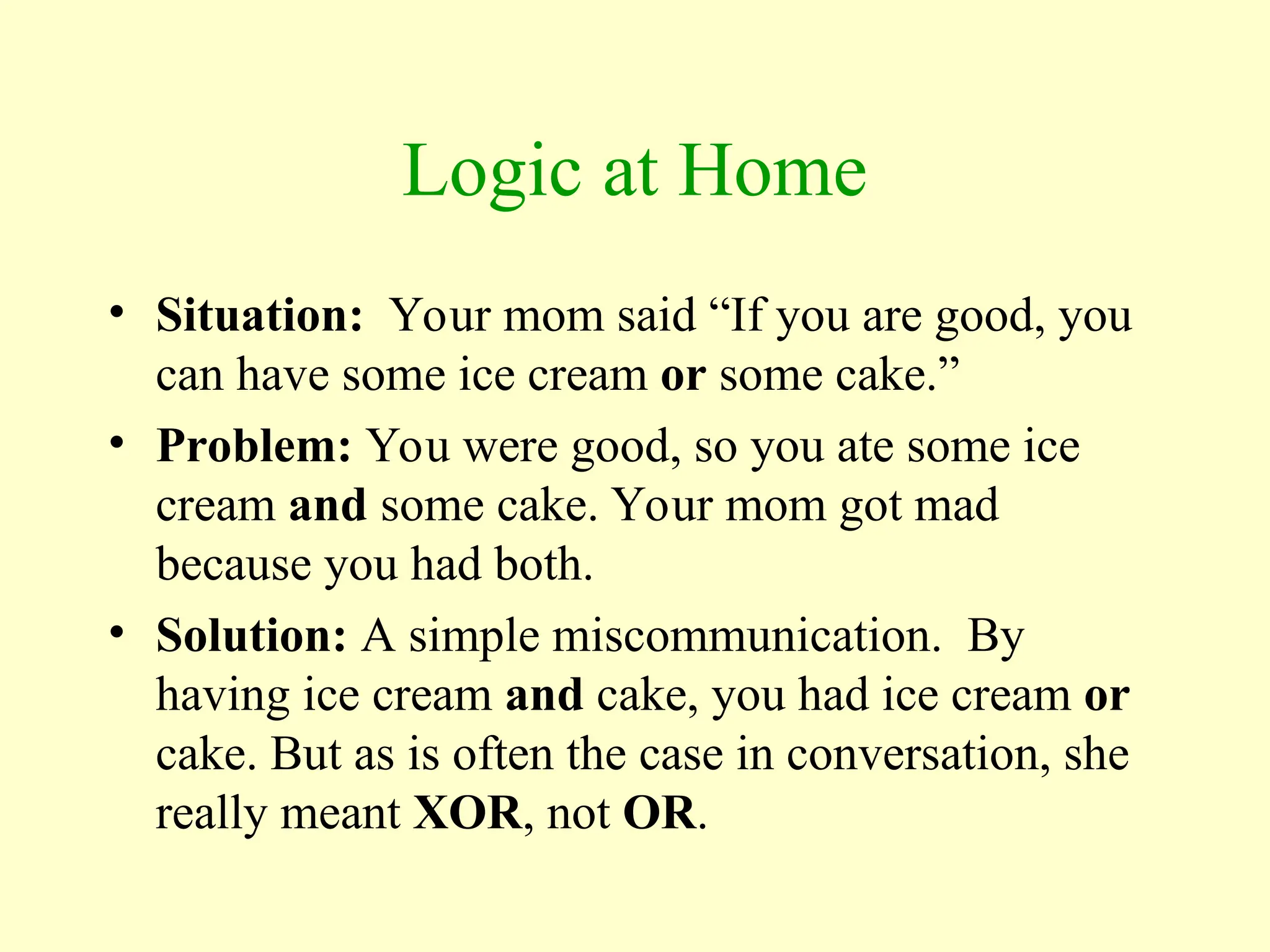 Logic at Home
• Situation: Your mom said “If you are good, you
can have some ice cream or some cake.”
• Problem: You were good, so you ate some ice
cream and some cake. Your mom got mad
because you had both.
• Solution: A simple miscommunication. By
having ice cream and cake, you had ice cream or
cake. But as is often the case in conversation, she
really meant XOR, not OR.
 