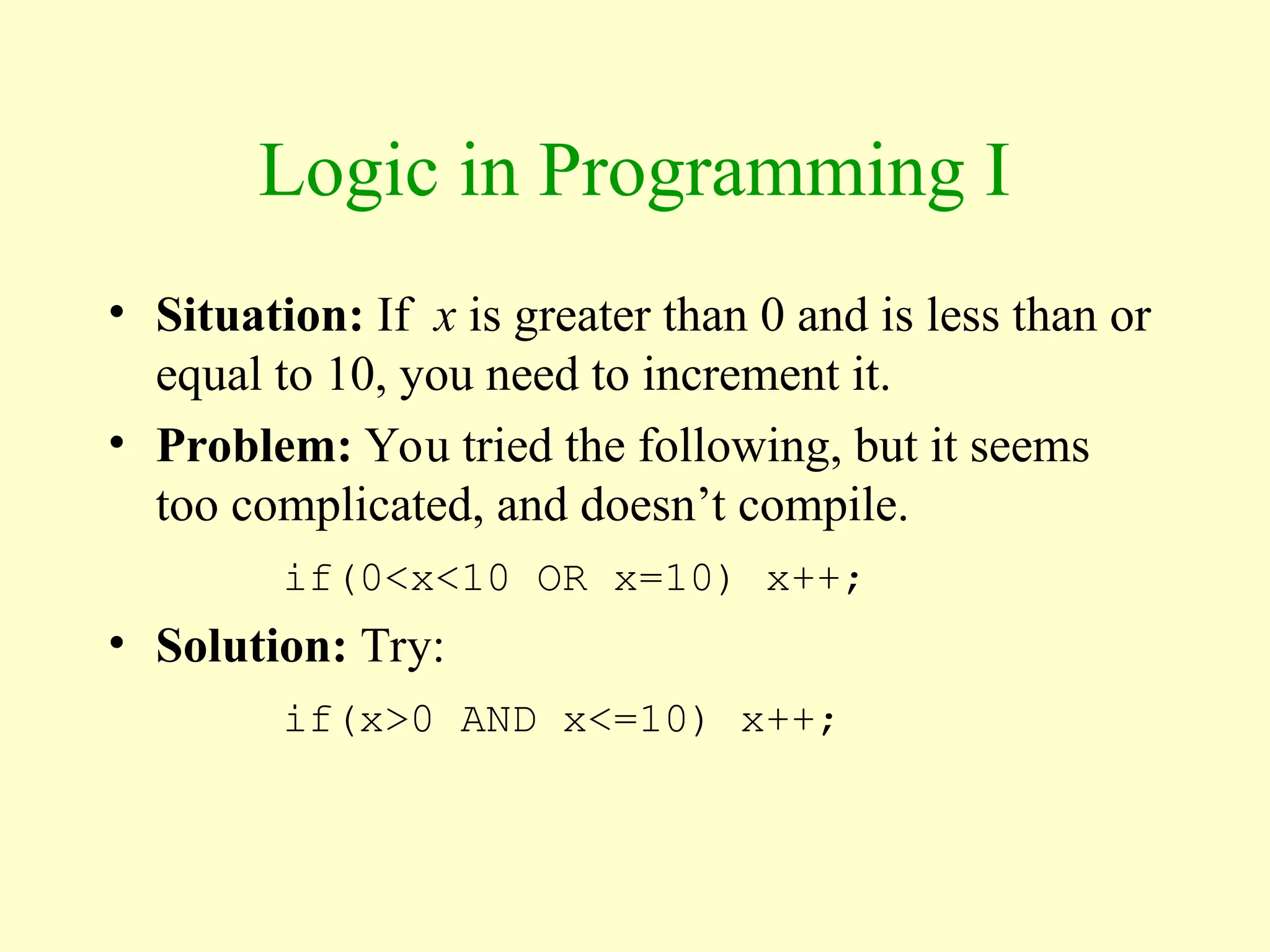 Logic in Programming I
• Situation: If x is greater than 0 and is less than or
equal to 10, you need to increment it.
• Problem: You tried the following, but it seems
too complicated, and doesn’t compile.
if(0<x<10 OR x=10) x++;
• Solution: Try:
if(x>0 AND x<=10) x++;
 