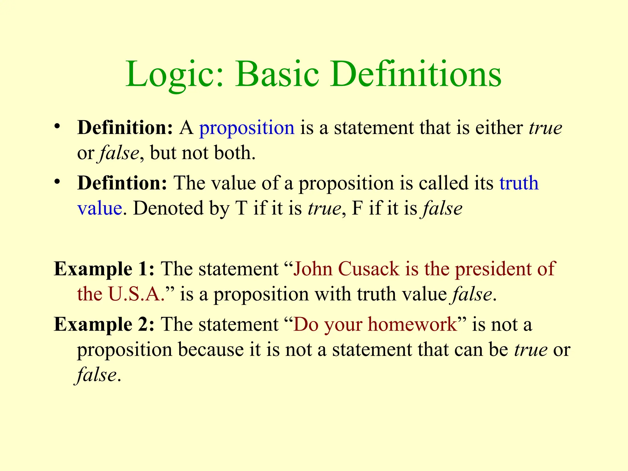 Logic: Basic Definitions
• Definition: A proposition is a statement that is either true
or false, but not both.
• Defintion: The value of a proposition is called its truth
value. Denoted by T if it is true, F if it is false
Example 1: The statement “John Cusack is the president of
the U.S.A.” is a proposition with truth value false.
Example 2: The statement “Do your homework” is not a
proposition because it is not a statement that can be true or
false.
 