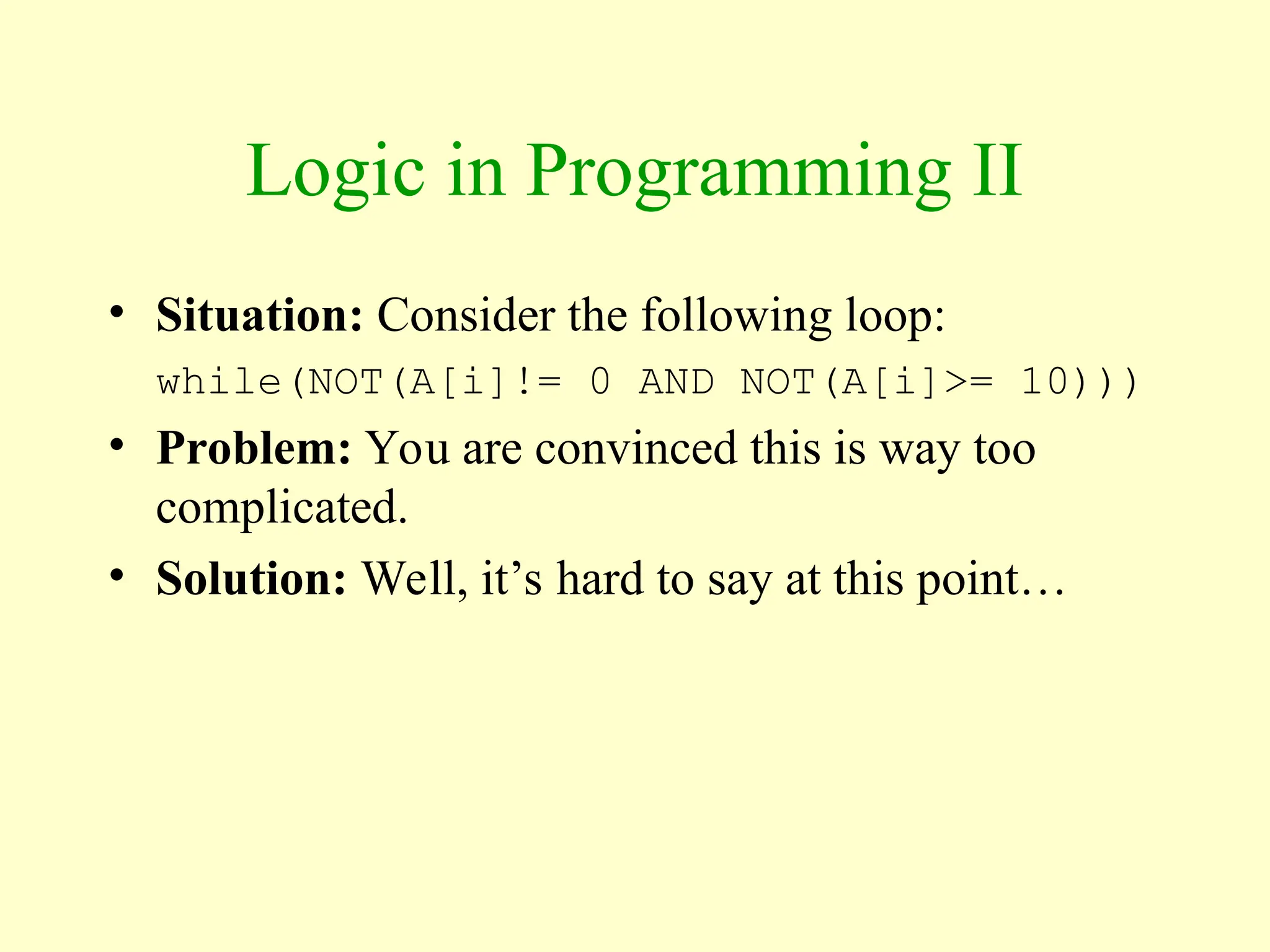Logic in Programming II
• Situation: Consider the following loop:
while(NOT(A[i]!= 0 AND NOT(A[i]>= 10)))
• Problem: You are convinced this is way too
complicated.
• Solution: Well, it’s hard to say at this point…
 