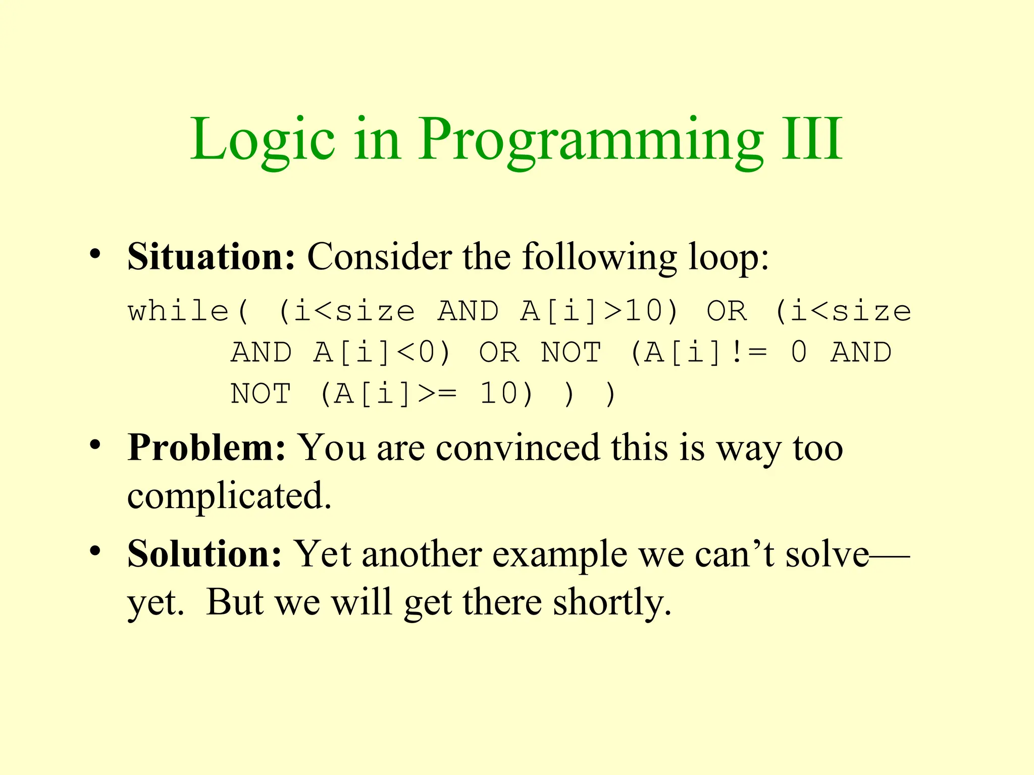 Logic in Programming III
• Situation: Consider the following loop:
while( (i<size AND A[i]>10) OR (i<size
AND A[i]<0) OR NOT (A[i]!= 0 AND
NOT (A[i]>= 10) ) )
• Problem: You are convinced this is way too
complicated.
• Solution: Yet another example we can’t solve—
yet. But we will get there shortly.
 
