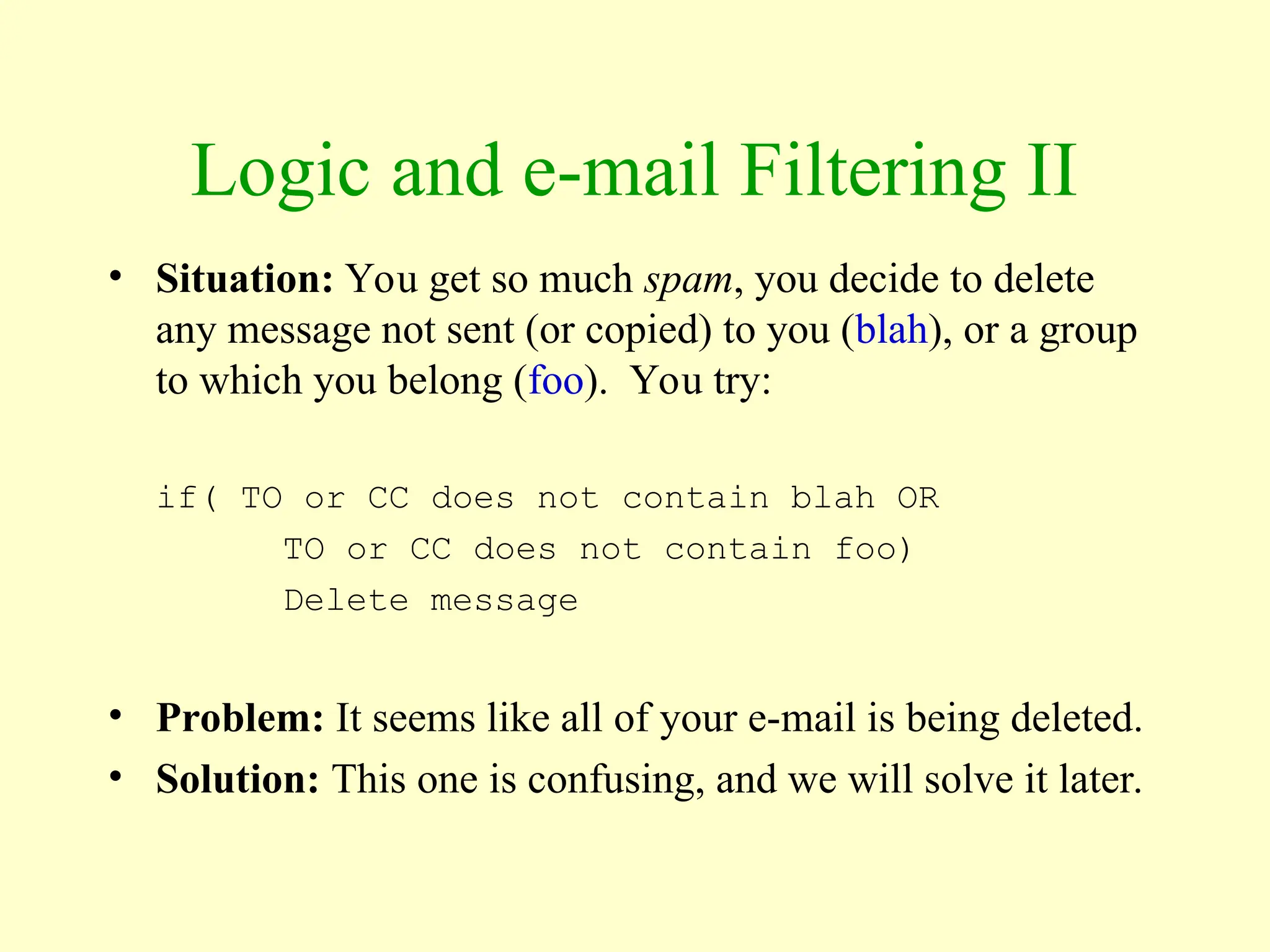 Logic and e-mail Filtering II
• Situation: You get so much spam, you decide to delete
any message not sent (or copied) to you (blah), or a group
to which you belong (foo). You try:
if( TO or CC does not contain blah OR
TO or CC does not contain foo)
Delete message
• Problem: It seems like all of your e-mail is being deleted.
• Solution: This one is confusing, and we will solve it later.
 