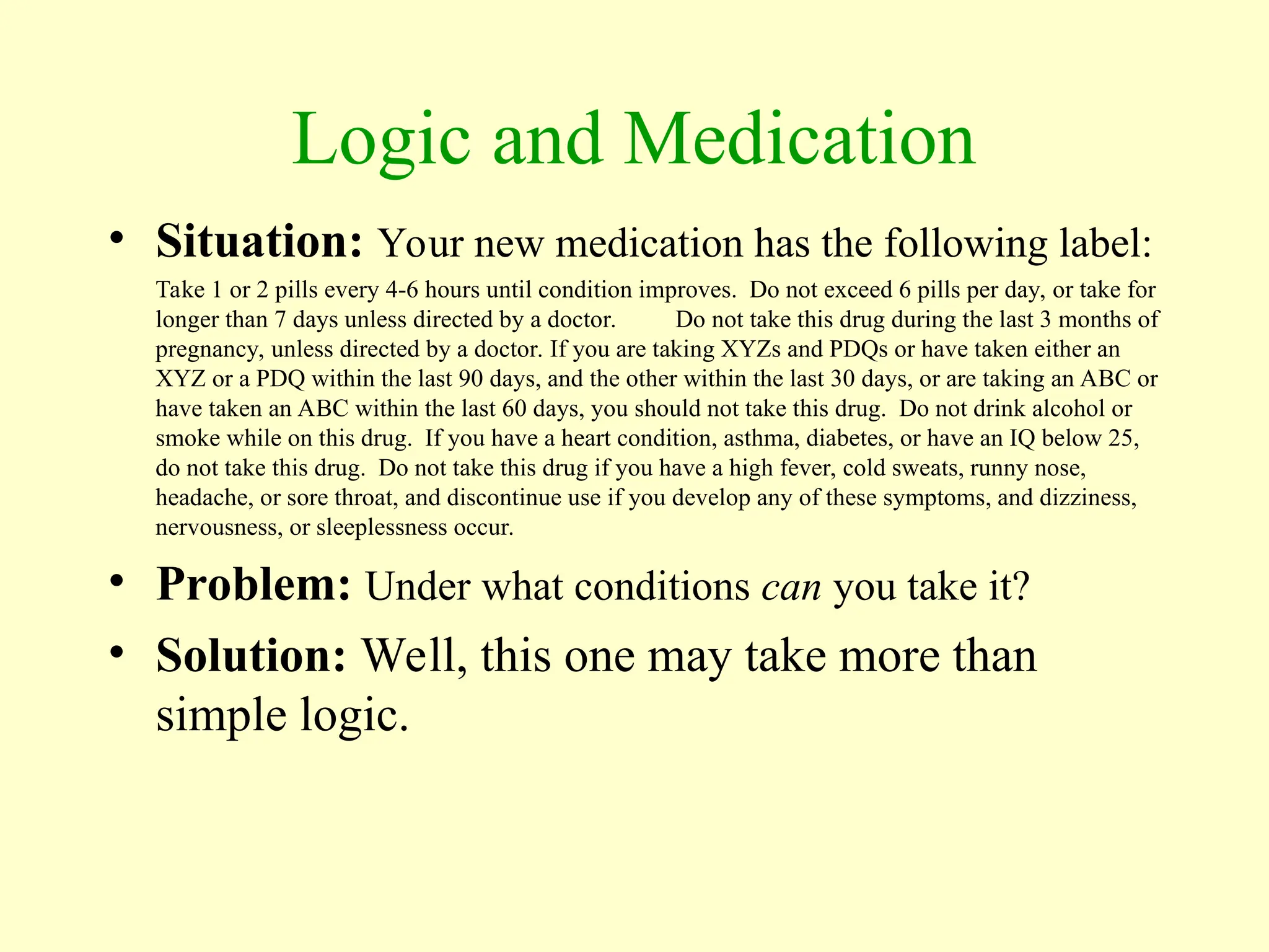 Logic and Medication
• Situation: Your new medication has the following label:
Take 1 or 2 pills every 4-6 hours until condition improves. Do not exceed 6 pills per day, or take for
longer than 7 days unless directed by a doctor. Do not take this drug during the last 3 months of
pregnancy, unless directed by a doctor. If you are taking XYZs and PDQs or have taken either an
XYZ or a PDQ within the last 90 days, and the other within the last 30 days, or are taking an ABC or
have taken an ABC within the last 60 days, you should not take this drug. Do not drink alcohol or
smoke while on this drug. If you have a heart condition, asthma, diabetes, or have an IQ below 25,
do not take this drug. Do not take this drug if you have a high fever, cold sweats, runny nose,
headache, or sore throat, and discontinue use if you develop any of these symptoms, and dizziness,
nervousness, or sleeplessness occur.
• Problem: Under what conditions can you take it?
• Solution: Well, this one may take more than
simple logic.
 