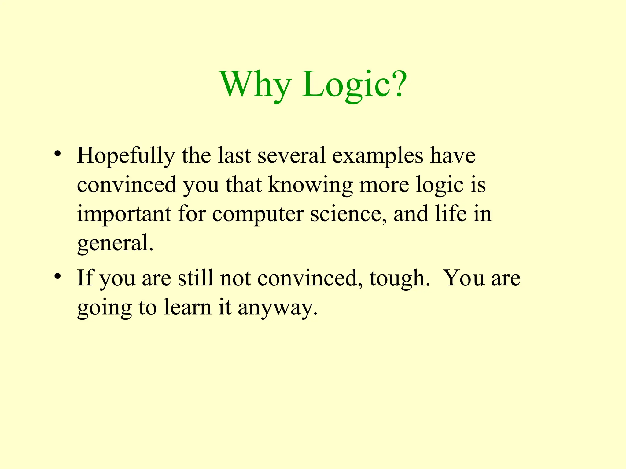 Why Logic?
• Hopefully the last several examples have
convinced you that knowing more logic is
important for computer science, and life in
general.
• If you are still not convinced, tough. You are
going to learn it anyway.
 