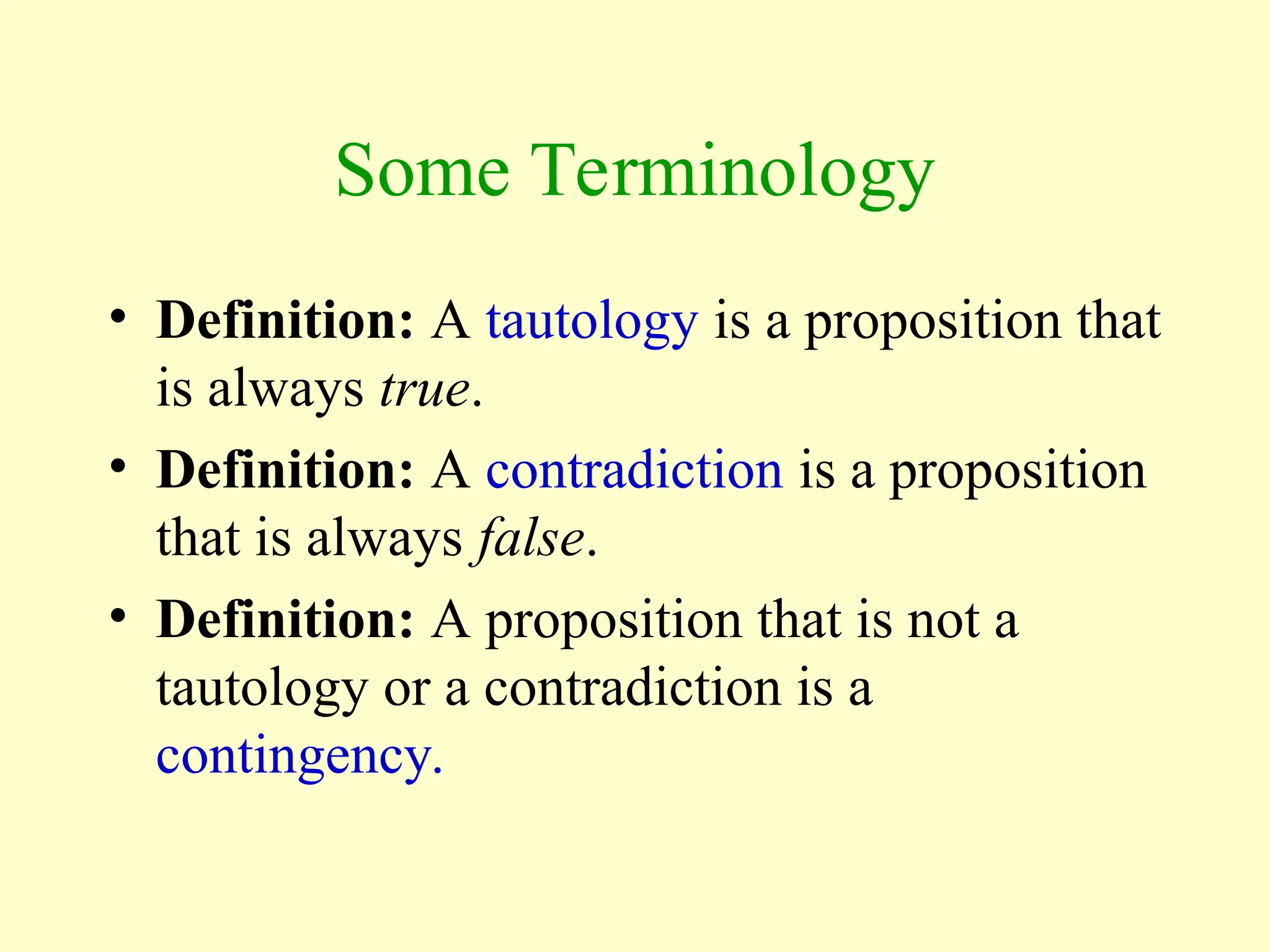 Some Terminology
• Definition: A tautology is a proposition that
is always true.
• Definition: A contradiction is a proposition
that is always false.
• Definition: A proposition that is not a
tautology or a contradiction is a
contingency.
 
