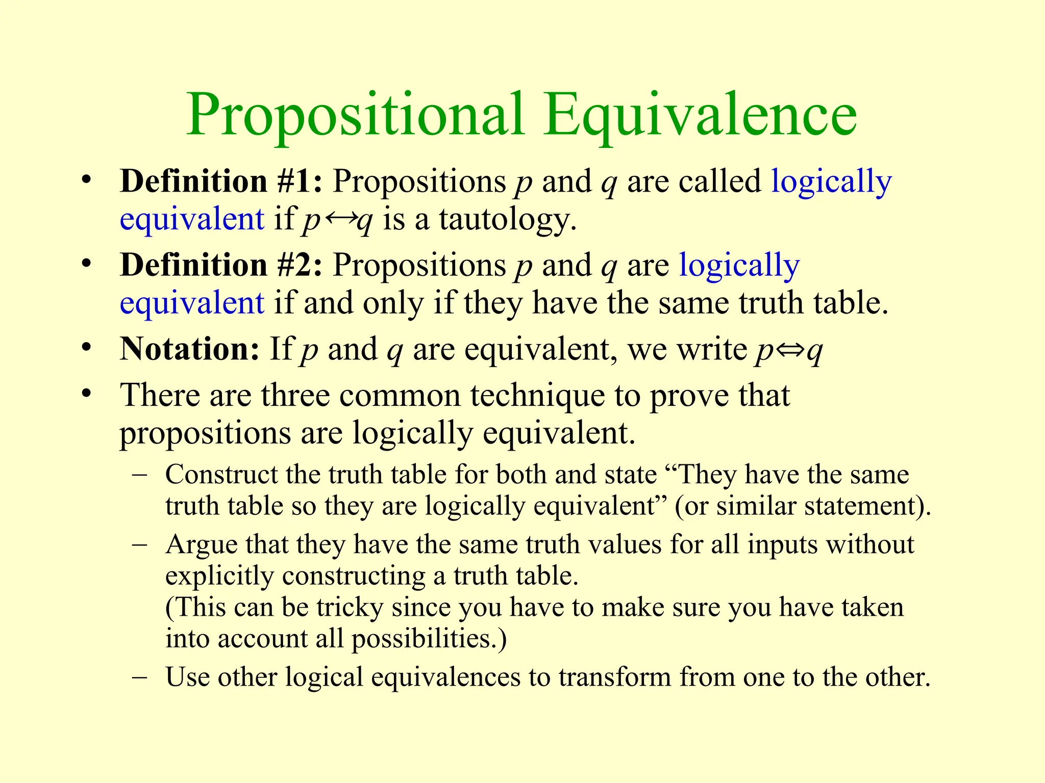 Propositional Equivalence
• Definition #1: Propositions p and q are called logically
equivalent if pq is a tautology.
• Definition #2: Propositions p and q are logically
equivalent if and only if they have the same truth table.
• Notation: If p and q are equivalent, we write pq
• There are three common technique to prove that
propositions are logically equivalent.
– Construct the truth table for both and state “They have the same
truth table so they are logically equivalent” (or similar statement).
– Argue that they have the same truth values for all inputs without
explicitly constructing a truth table.
(This can be tricky since you have to make sure you have taken
into account all possibilities.)
– Use other logical equivalences to transform from one to the other.
 