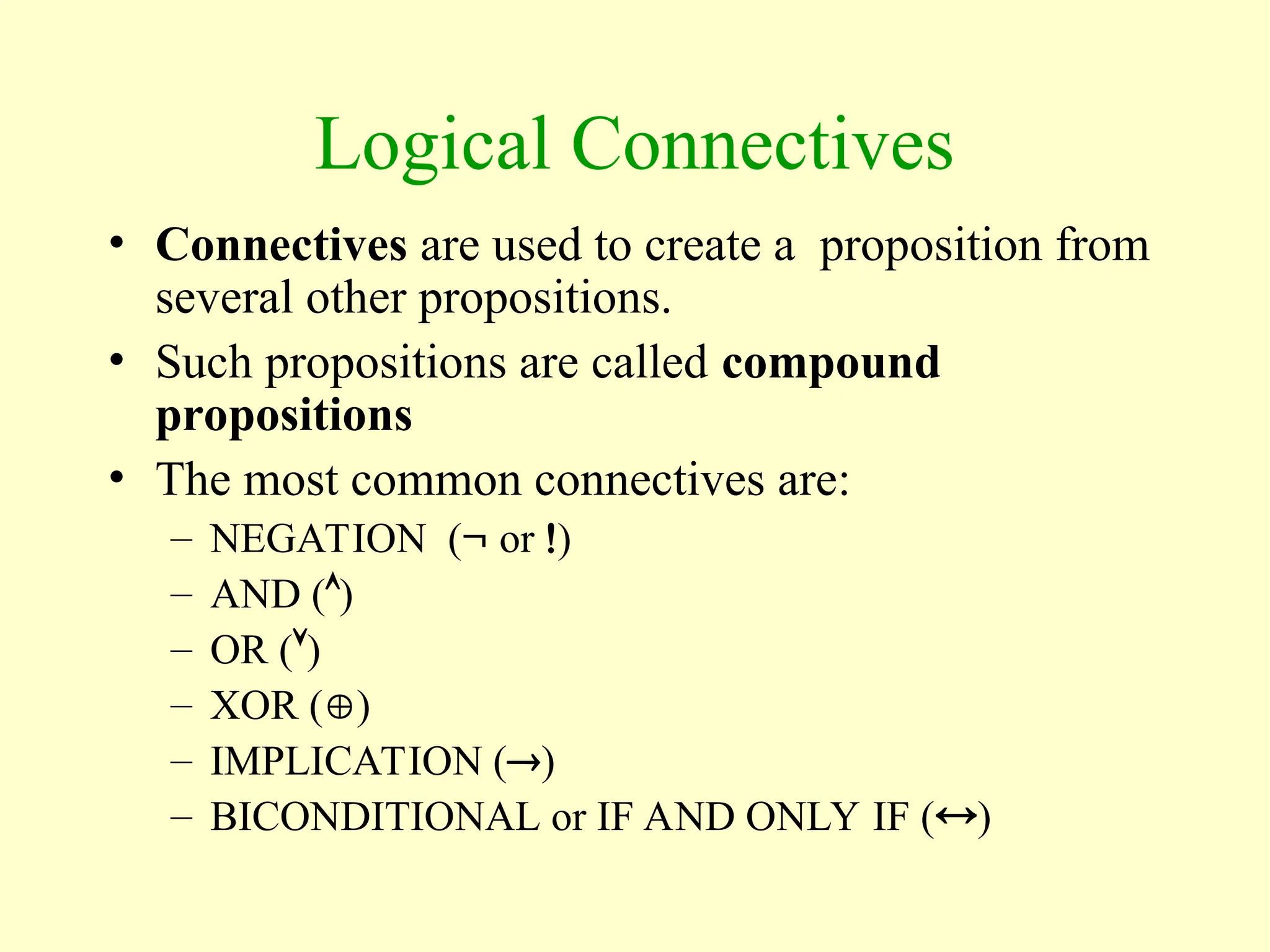 Logical Connectives
• Connectives are used to create a proposition from
several other propositions.
• Such propositions are called compound
propositions
• The most common connectives are:
– NEGATION ( or )
– AND ()
– OR ()
– XOR ()
– IMPLICATION ()
– BICONDITIONAL or IF AND ONLY IF ()
 