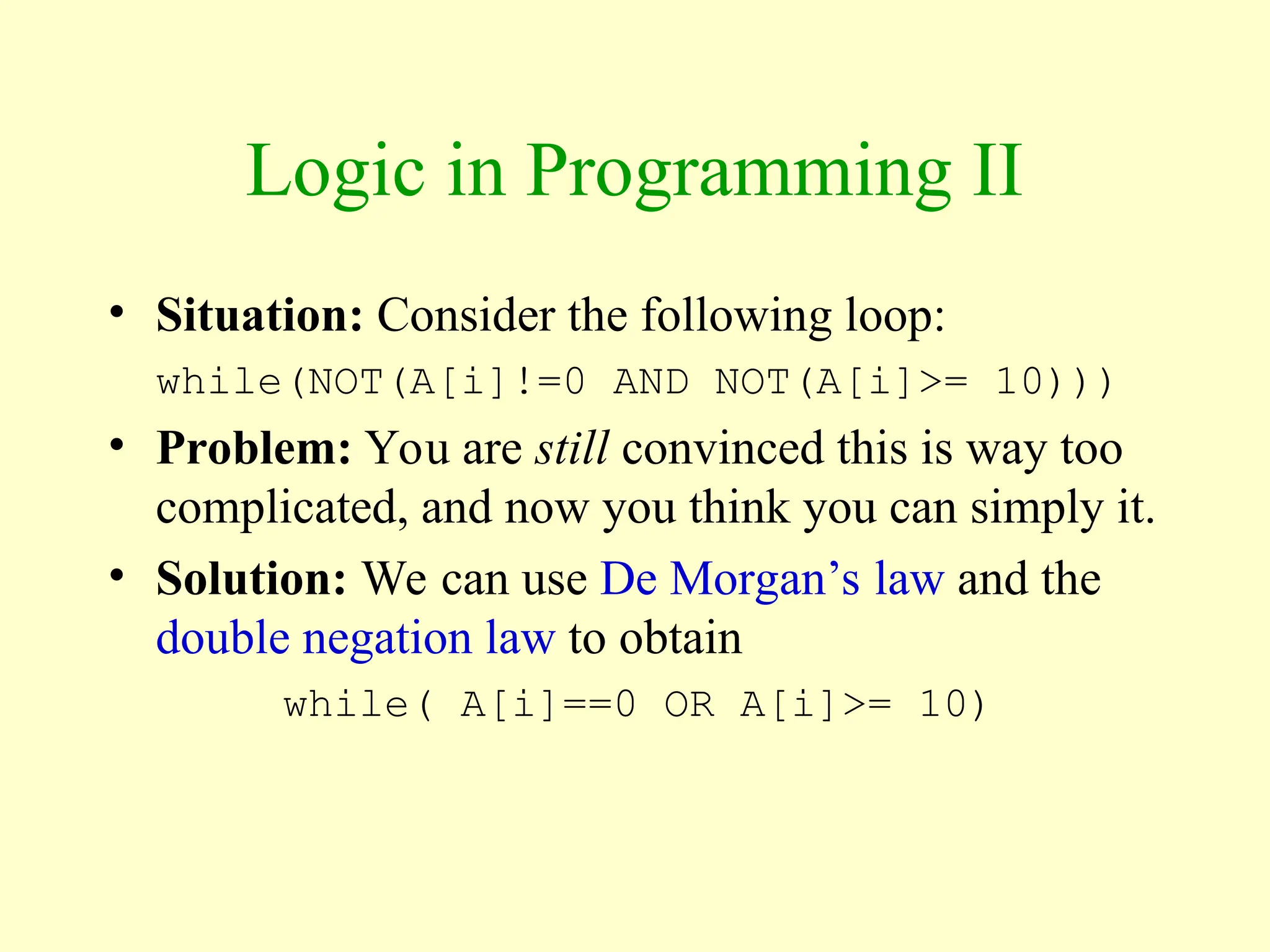 Logic in Programming II
• Situation: Consider the following loop:
while(NOT(A[i]!=0 AND NOT(A[i]>= 10)))
• Problem: You are still convinced this is way too
complicated, and now you think you can simply it.
• Solution: We can use De Morgan’s law and the
double negation law to obtain
while( A[i]==0 OR A[i]>= 10)
 