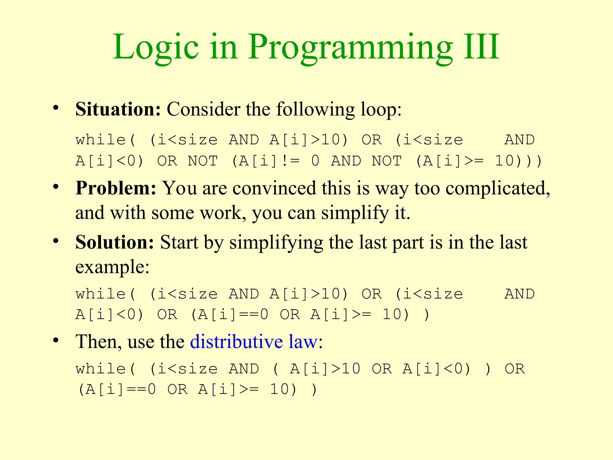 Logic in Programming III
• Situation: Consider the following loop:
while( (i<size AND A[i]>10) OR (i<size AND
A[i]<0) OR NOT (A[i]!= 0 AND NOT (A[i]>= 10)))
• Problem: You are convinced this is way too complicated,
and with some work, you can simplify it.
• Solution: Start by simplifying the last part is in the last
example:
while( (i<size AND A[i]>10) OR (i<size AND
A[i]<0) OR (A[i]==0 OR A[i]>= 10) )
• Then, use the distributive law:
while( (i<size AND ( A[i]>10 OR A[i]<0) ) OR
(A[i]==0 OR A[i]>= 10) )
 
