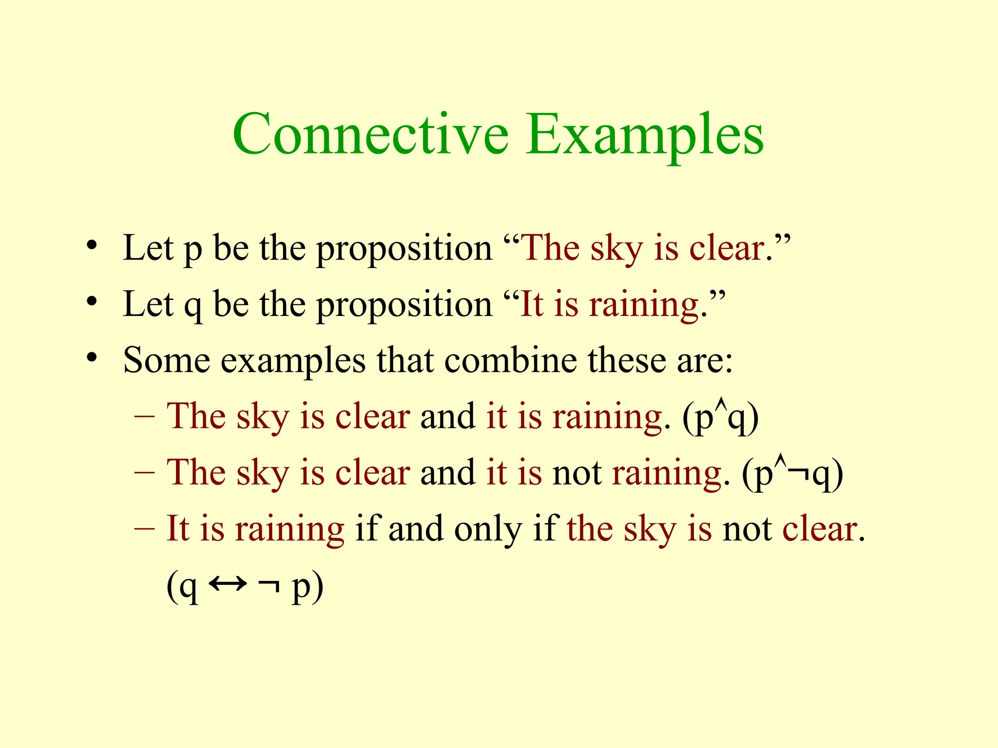 Connective Examples
• Let p be the proposition “The sky is clear.”
• Let q be the proposition “It is raining.”
• Some examples that combine these are:
– The sky is clear and it is raining. (pq)
– The sky is clear and it is not raining. (pq)
– It is raining if and only if the sky is not clear.
(q   p)
 