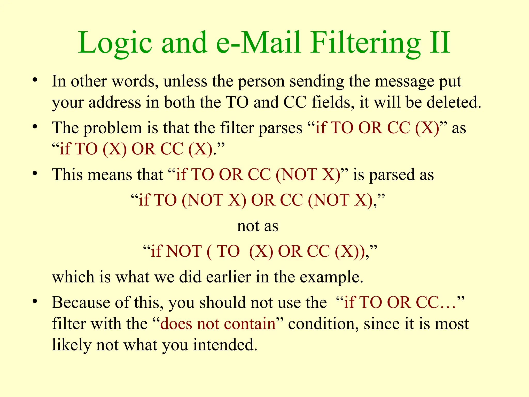 Logic and e-Mail Filtering II
• In other words, unless the person sending the message put
your address in both the TO and CC fields, it will be deleted.
• The problem is that the filter parses “if TO OR CC (X)” as
“if TO (X) OR CC (X).”
• This means that “if TO OR CC (NOT X)” is parsed as
“if TO (NOT X) OR CC (NOT X),”
not as
“if NOT ( TO (X) OR CC (X)),”
which is what we did earlier in the example.
• Because of this, you should not use the “if TO OR CC…”
filter with the “does not contain” condition, since it is most
likely not what you intended.
 