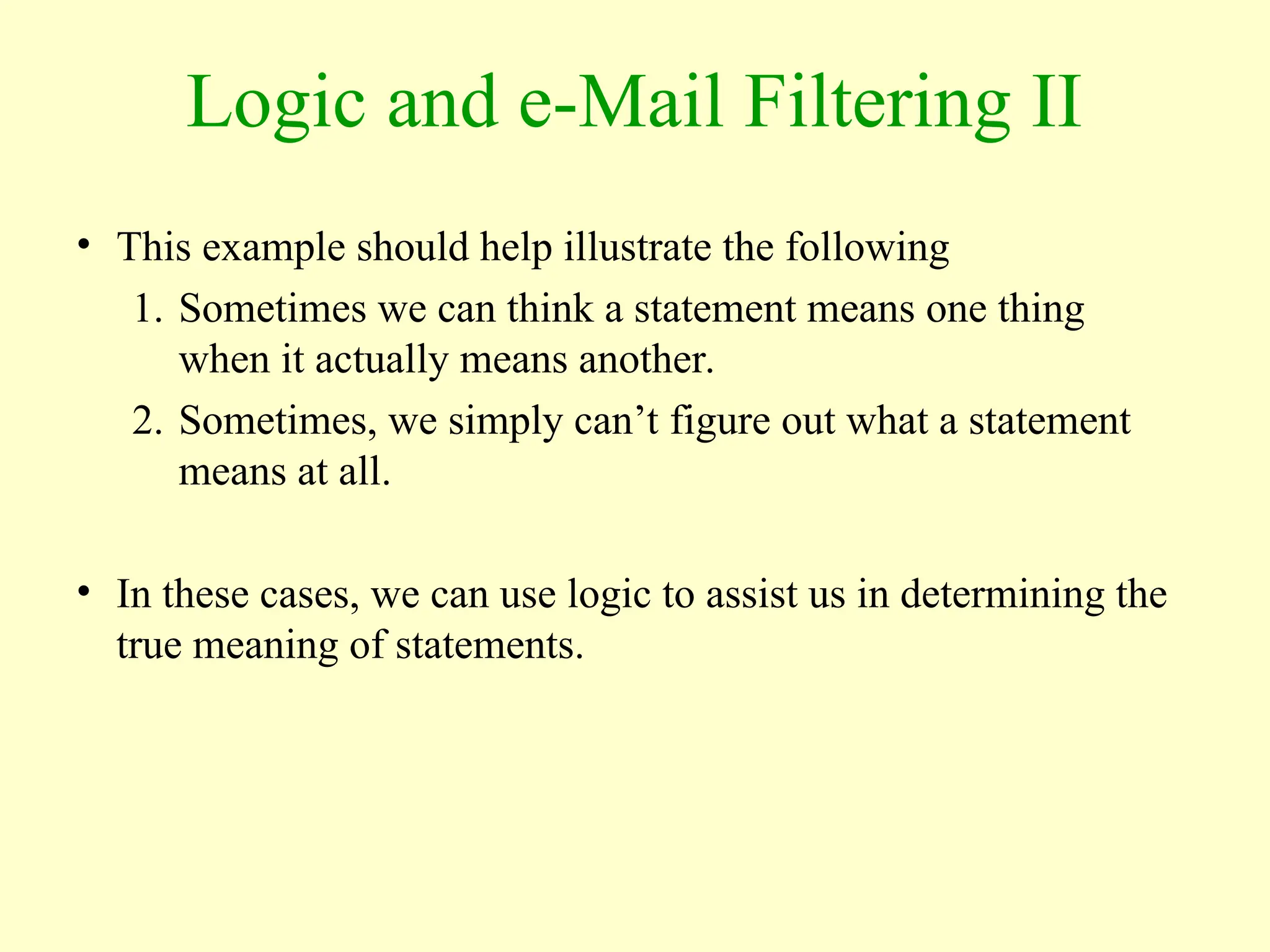 Logic and e-Mail Filtering II
• This example should help illustrate the following
1. Sometimes we can think a statement means one thing
when it actually means another.
2. Sometimes, we simply can’t figure out what a statement
means at all.
• In these cases, we can use logic to assist us in determining the
true meaning of statements.
 