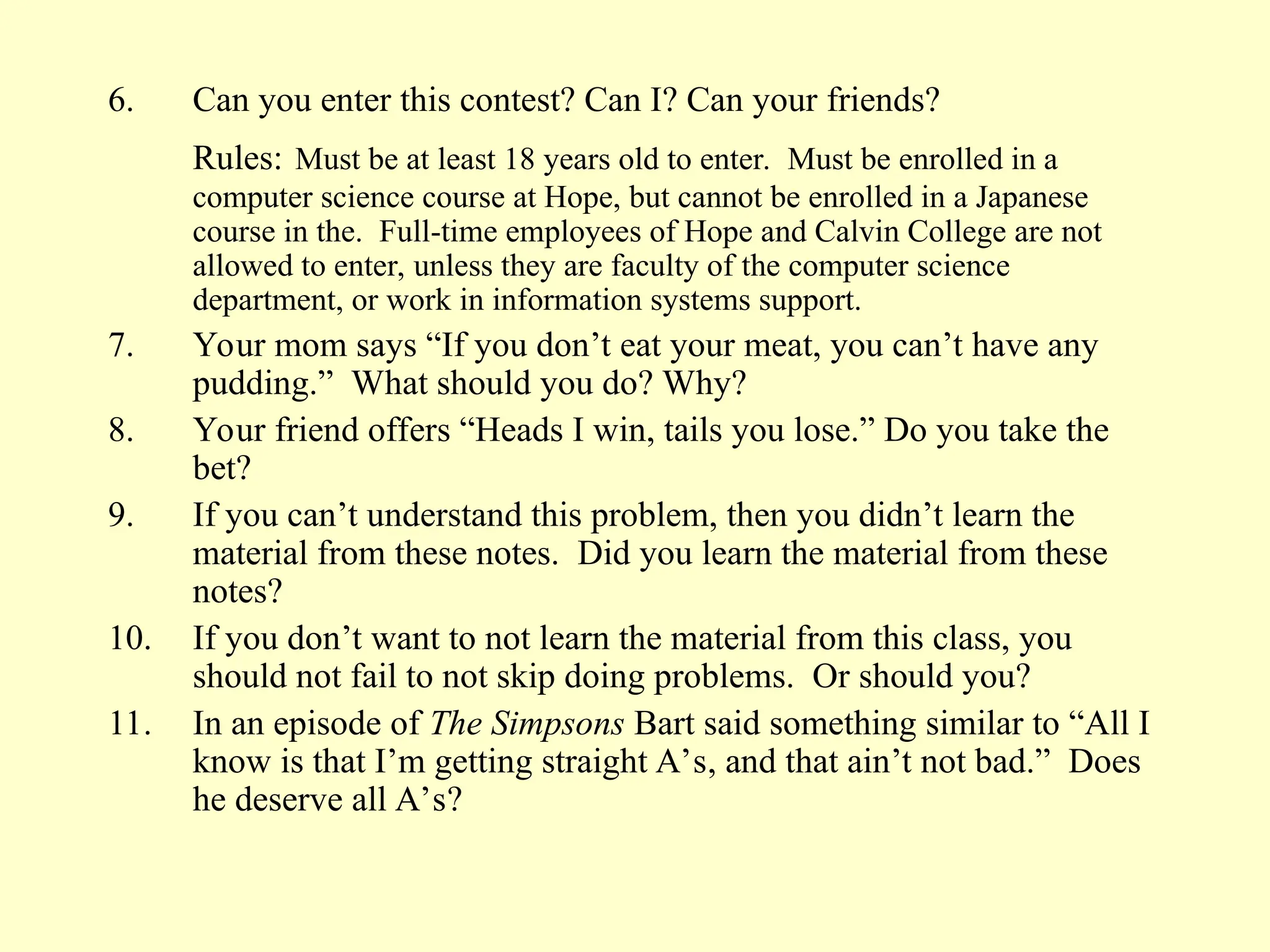 6. Can you enter this contest? Can I? Can your friends?
Rules: Must be at least 18 years old to enter. Must be enrolled in a
computer science course at Hope, but cannot be enrolled in a Japanese
course in the. Full-time employees of Hope and Calvin College are not
allowed to enter, unless they are faculty of the computer science
department, or work in information systems support.
7. Your mom says “If you don’t eat your meat, you can’t have any
pudding.” What should you do? Why?
8. Your friend offers “Heads I win, tails you lose.” Do you take the
bet?
9. If you can’t understand this problem, then you didn’t learn the
material from these notes. Did you learn the material from these
notes?
10. If you don’t want to not learn the material from this class, you
should not fail to not skip doing problems. Or should you?
11. In an episode of The Simpsons Bart said something similar to “All I
know is that I’m getting straight A’s, and that ain’t not bad.” Does
he deserve all A’s?
 