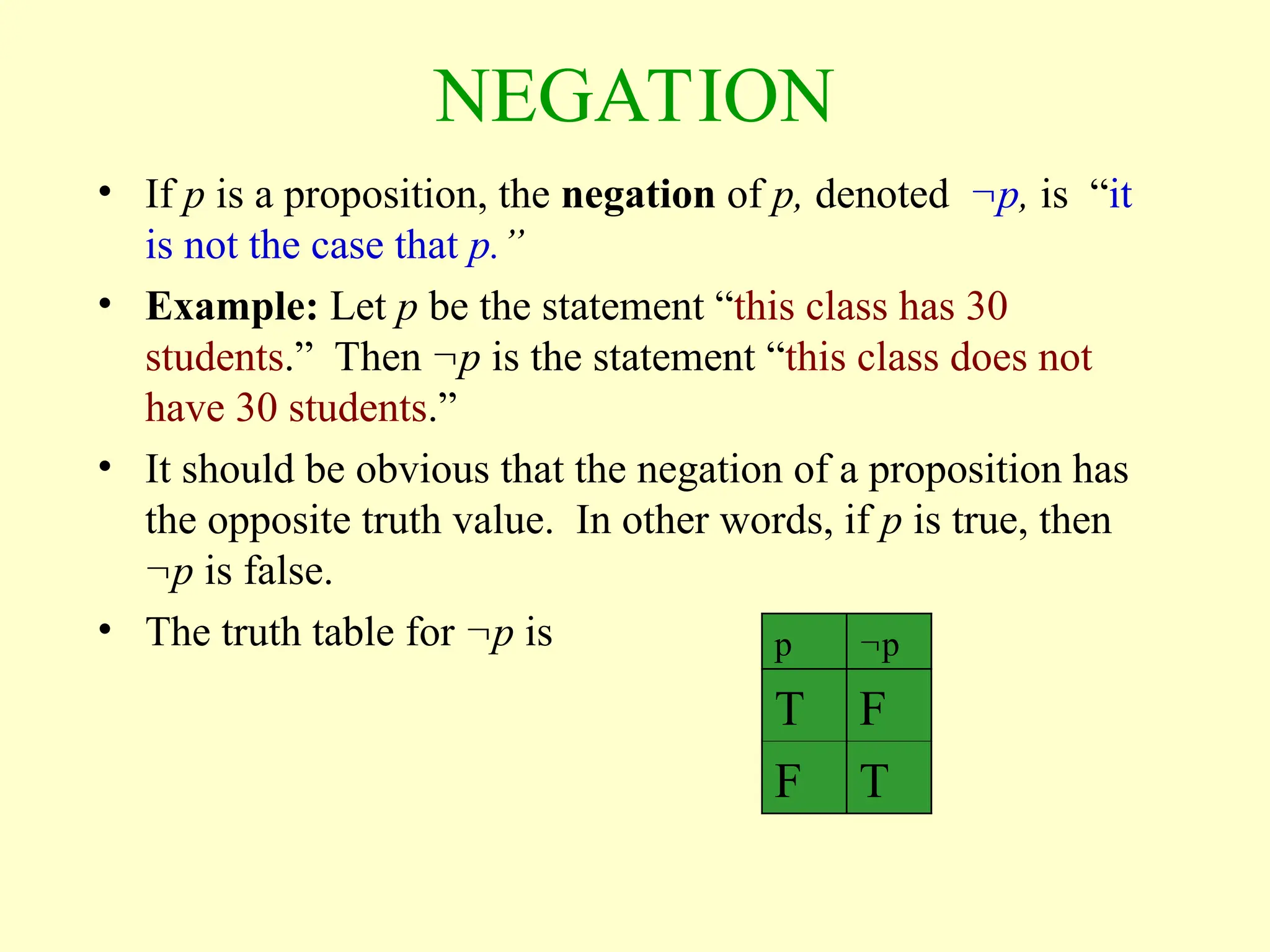 NEGATION
• If p is a proposition, the negation of p, denoted p, is “it
is not the case that p.”
• Example: Let p be the statement “this class has 30
students.” Then p is the statement “this class does not
have 30 students.”
• It should be obvious that the negation of a proposition has
the opposite truth value. In other words, if p is true, then
p is false.
• The truth table for p is p p
T F
F T
 