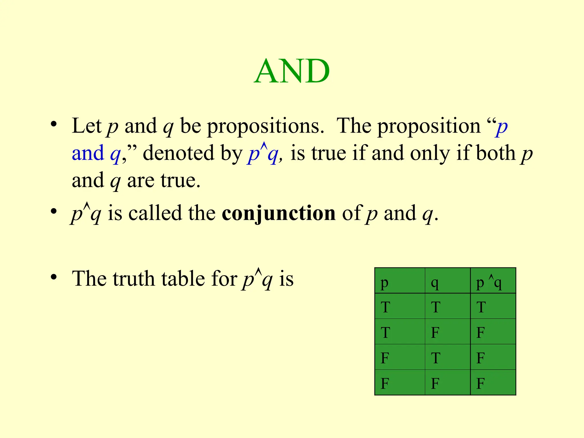 AND
• Let p and q be propositions. The proposition “p
and q,” denoted by pq, is true if and only if both p
and q are true.
• pq is called the conjunction of p and q.
• The truth table for pq is p q p q
T T T
T F F
F T F
F F F
 