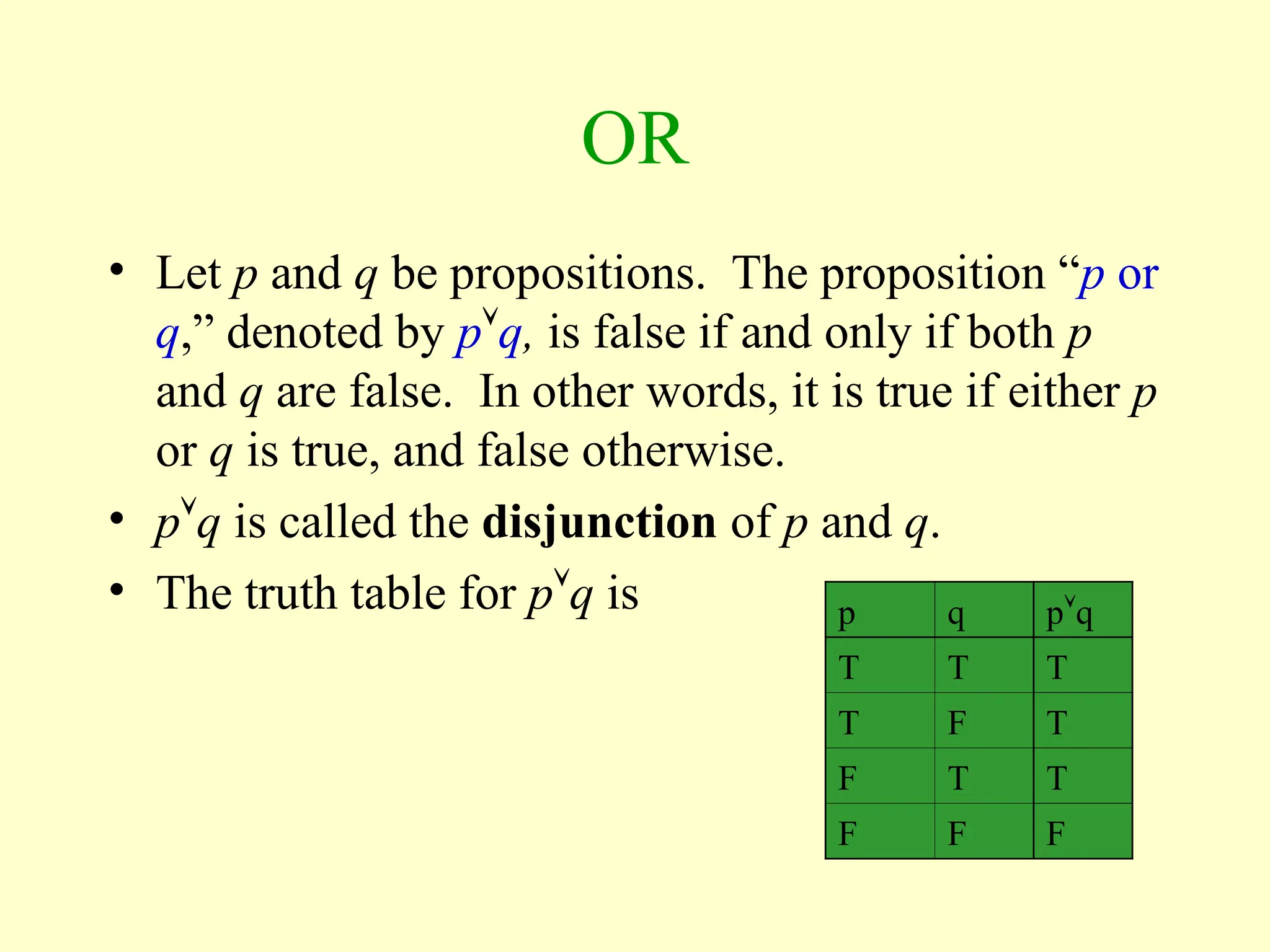 OR
• Let p and q be propositions. The proposition “p or
q,” denoted by pq, is false if and only if both p
and q are false. In other words, it is true if either p
or q is true, and false otherwise.
• pq is called the disjunction of p and q.
• The truth table for pq is p q pq
T T T
T F T
F T T
F F F
 