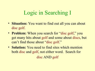 Logic in Searching I
• Situation: You want to find out all you can about
disc golf.
• Problem: When you search for “disc golf,” you
get many hits about golf and some about discs, but
can’t find those about “disc golf.”
• Solution: You need to find sites which mention
both disc and golf, not either word. Search for
disc AND golf
 