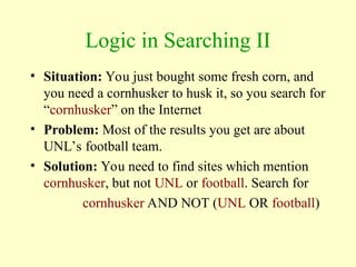 Logic in Searching II
• Situation: You just bought some fresh corn, and
you need a cornhusker to husk it, so you search for
“cornhusker” on the Internet
• Problem: Most of the results you get are about
UNL’s football team.
• Solution: You need to find sites which mention
cornhusker, but not UNL or football. Search for
cornhusker AND NOT (UNL OR football)
 