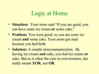Logic at Home
• Situation: Your mom said “If you are good, you
can have some ice cream or some cake.”
• Problem: You were good, so you ate some ice
cream and some cake. Your mom got mad
because you had both.
• Solution: A simple miscommunication. By
having ice cream and cake, you had ice cream or
cake. But as is often the case in conversation, she
really meant XOR, not OR.
 