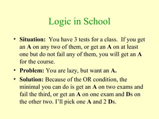 Logic in School
• Situation: You have 3 tests for a class. If you get
an A on any two of them, or get an A on at least
one but do not fail any of them, you will get an A
for the course.
• Problem: You are lazy, but want an A.
• Solution: Because of the OR condition, the
minimal you can do is get an A on two exams and
fail the third, or get an A on one exam and Ds on
the other two. I’ll pick one A and 2 Ds.
 